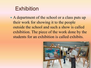 Exhibition
 A department of the school or a class puts up
their work for showing it to the people
outside the school and such a show is called
exhibition. The piece of the work done by the
students for an exhibition is called exhibits.
 