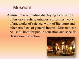 Museum
A museum is a building displaying a collection
of historical relics, antiques, curiosities, work
of art, works of science, work of literature and
other arts facts of general interest. Museum can
be useful both for public education and specific
classroom instruction.
 