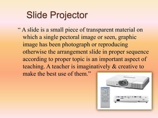 Slide Projector
“ A slide is a small piece of transparent material on
which a single pectoral image or seen, graphic
image has been photograph or reproducing
otherwise the arrangement slide in proper sequence
according to proper topic is an important aspect of
teaching. A teacher is imaginatively & creative to
make the best use of them.”
 