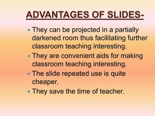 ADVANTAGES OF SLIDES-
 They can be projected in a partially
darkened room thus facilitating further
classroom teaching interesting.
 They are convenient aids for making
classroom teaching interesting.
 The slide repeated use is quite
cheaper.
 They save the time of teacher.
 