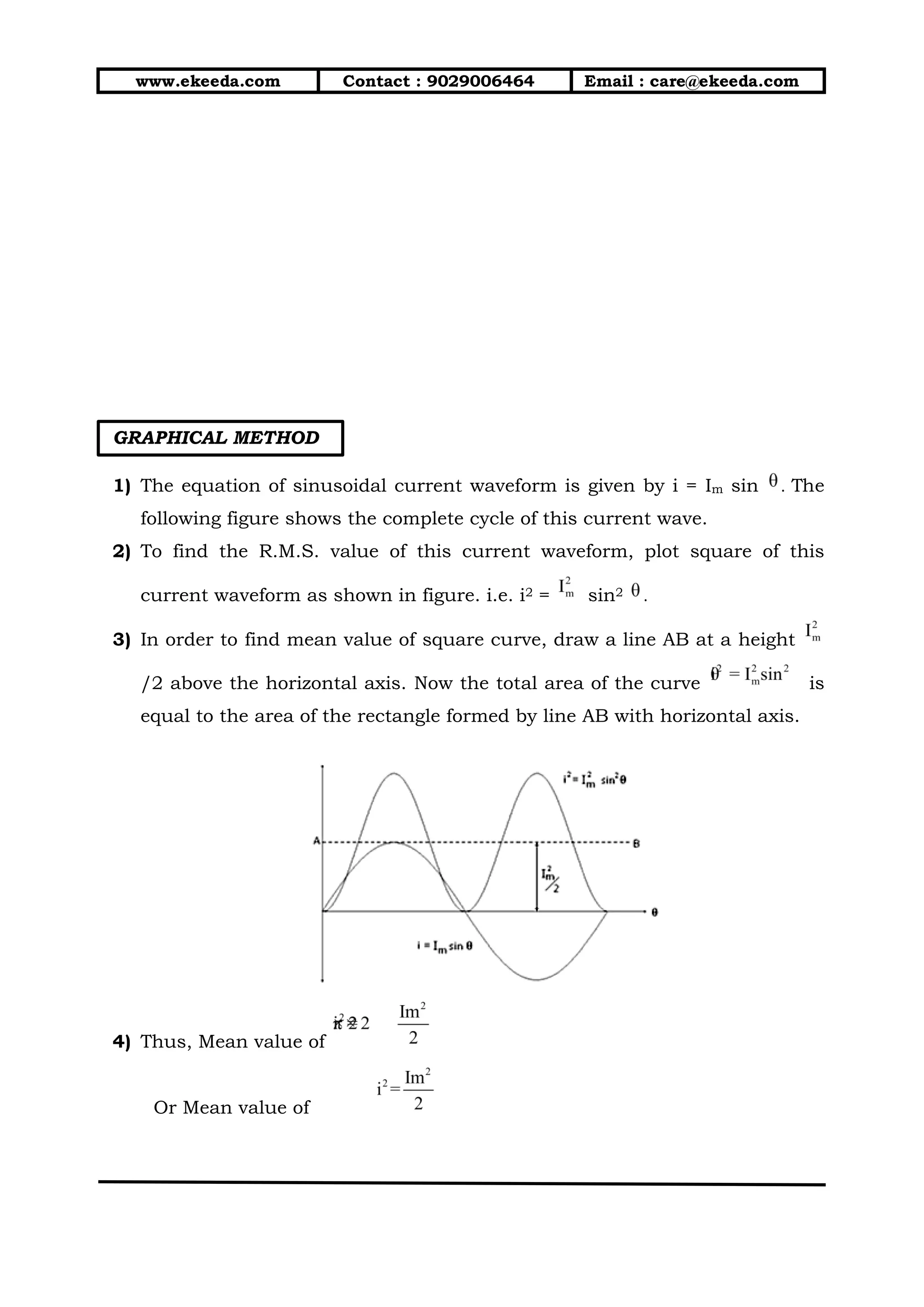 www.ekeeda.com Contact : 9029006464 Email : care@ekeeda.com
GRAPHICAL METHOD
1) The equation of sinusoidal current waveform is given by i = Im sin . The
following figure shows the complete cycle of this current wave.
2) To find the R.M.S. value of this current waveform, plot square of this
current waveform as shown in figure. i.e. i2 = sin2 .
3) In order to find mean value of square curve, draw a line AB at a height
/2 above the horizontal axis. Now the total area of the curve is
equal to the area of the rectangle formed by line AB with horizontal axis.
4) Thus, Mean value of
Or Mean value of
 