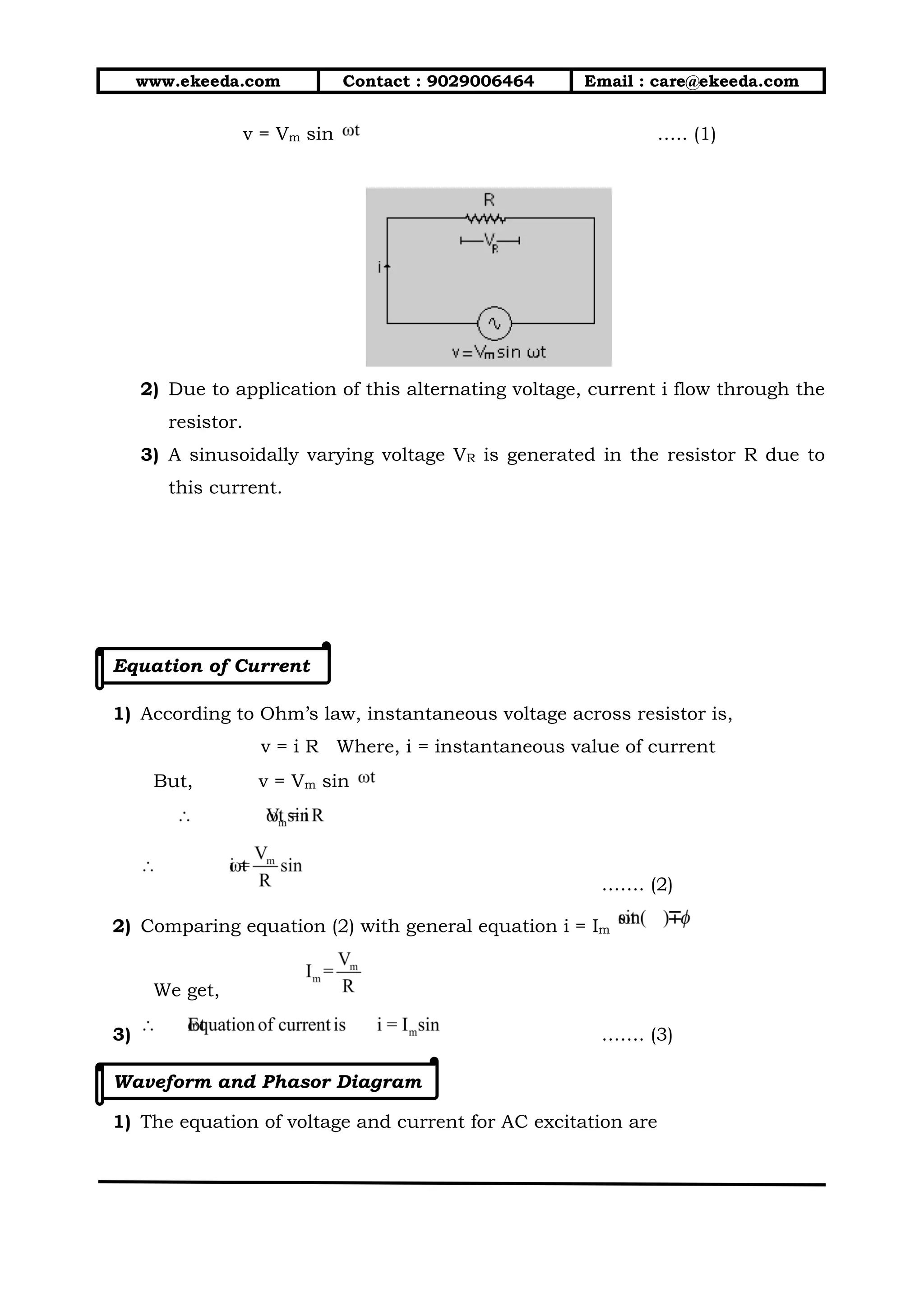 www.ekeeda.com Contact : 9029006464 Email : care@ekeeda.com
v = Vm sin ….. (1)
2) Due to application of this alternating voltage, current i flow through the
resistor.
3) A sinusoidally varying voltage VR is generated in the resistor R due to
this current.
Equation of Current
1) According to Ohm’s law, instantaneous voltage across resistor is,
v = i R Where, i = instantaneous value of current
But, v = Vm sin
……. (2)
2) Comparing equation (2) with general equation i = Im
We get,
3) ……. (3)
Waveform and Phasor Diagram
1) The equation of voltage and current for AC excitation are
 