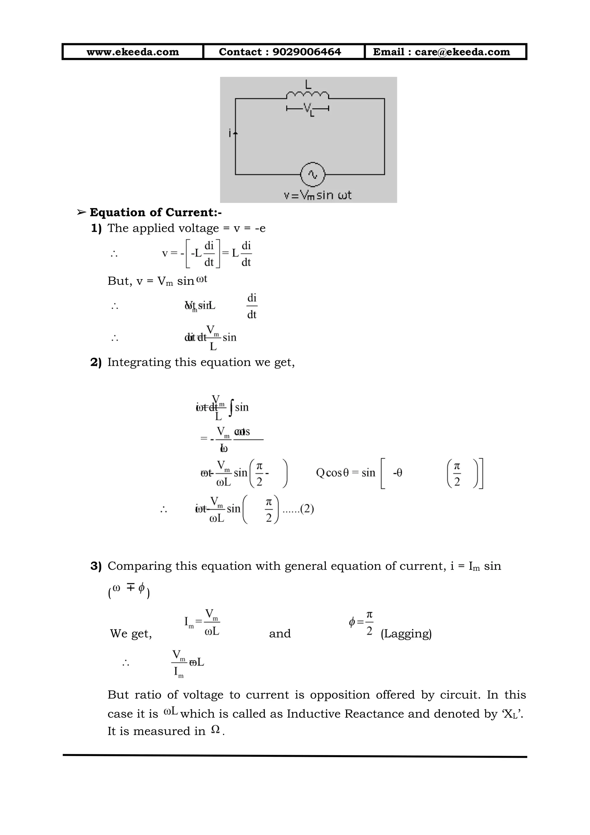 www.ekeeda.com Contact : 9029006464 Email : care@ekeeda.com
➢ Equation of Current:-
1) The applied voltage = v = -e
But, v = Vm sin
2) Integrating this equation we get,
3) Comparing this equation with general equation of current, i = Im sin
( )
We get, and (Lagging)
But ratio of voltage to current is opposition offered by circuit. In this
case it is which is called as Inductive Reactance and denoted by ‘XL’.
It is measured in .
 