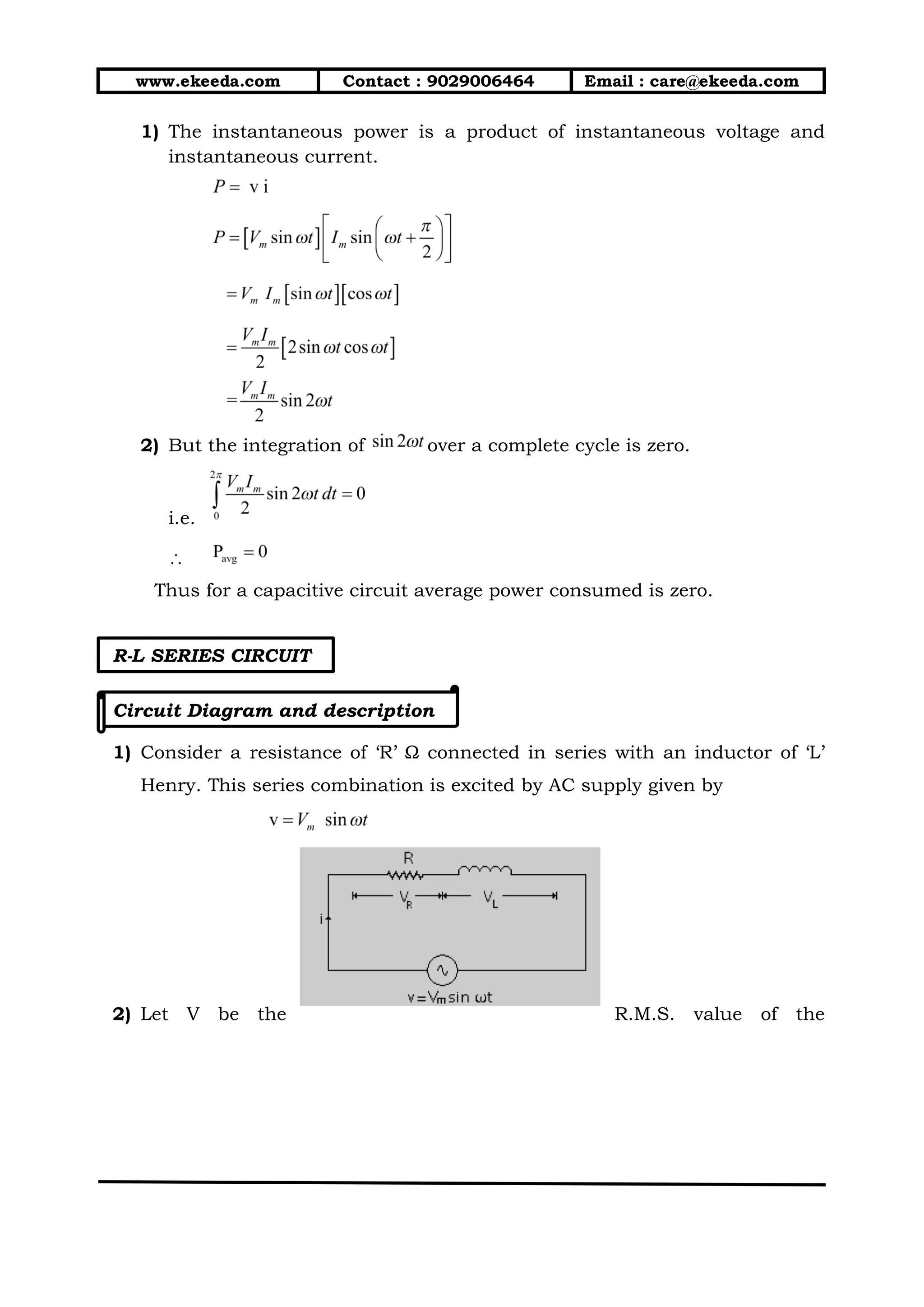 www.ekeeda.com Contact : 9029006464 Email : care@ekeeda.com
1) The instantaneous power is a product of instantaneous voltage and
instantaneous current.
2) But the integration of over a complete cycle is zero.
i.e.
Thus for a capacitive circuit average power consumed is zero.
R-L SERIES CIRCUIT
Circuit Diagram and description
1) Consider a resistance of ‘R’ Ω connected in series with an inductor of ‘L’
Henry. This series combination is excited by AC supply given by
2) Let V be the R.M.S. value of the
 