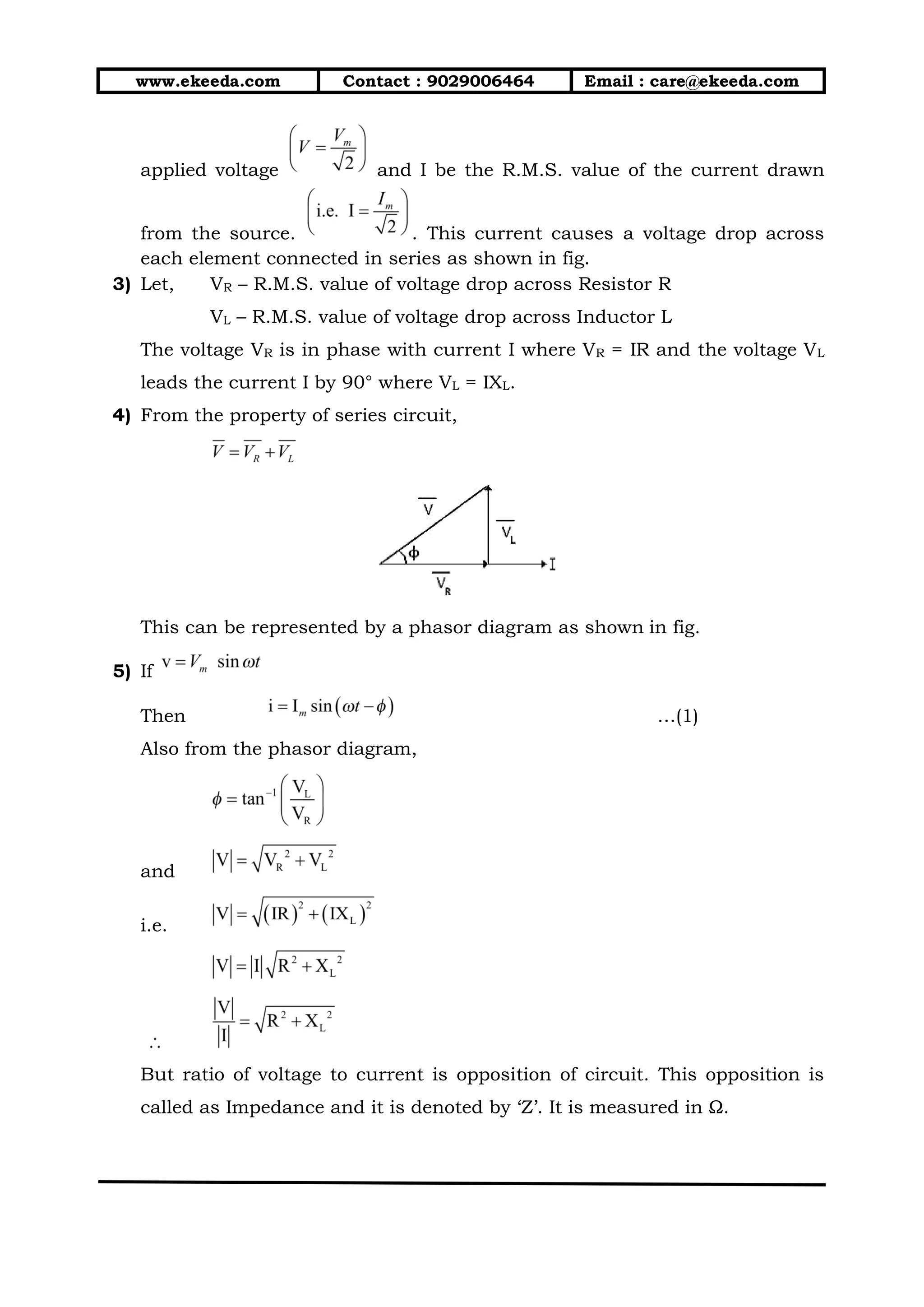 www.ekeeda.com Contact : 9029006464 Email : care@ekeeda.com
applied voltage and I be the R.M.S. value of the current drawn
from the source. . This current causes a voltage drop across
each element connected in series as shown in fig.
3) Let, VR – R.M.S. value of voltage drop across Resistor R
VL – R.M.S. value of voltage drop across Inductor L
The voltage VR is in phase with current I where VR = IR and the voltage VL
leads the current I by 90° where VL = IXL.
4) From the property of series circuit,
This can be represented by a phasor diagram as shown in fig.
5) If
Then …(1)
Also from the phasor diagram,
and
i.e.
But ratio of voltage to current is opposition of circuit. This opposition is
called as Impedance and it is denoted by ‘Z’. It is measured in Ω.
 