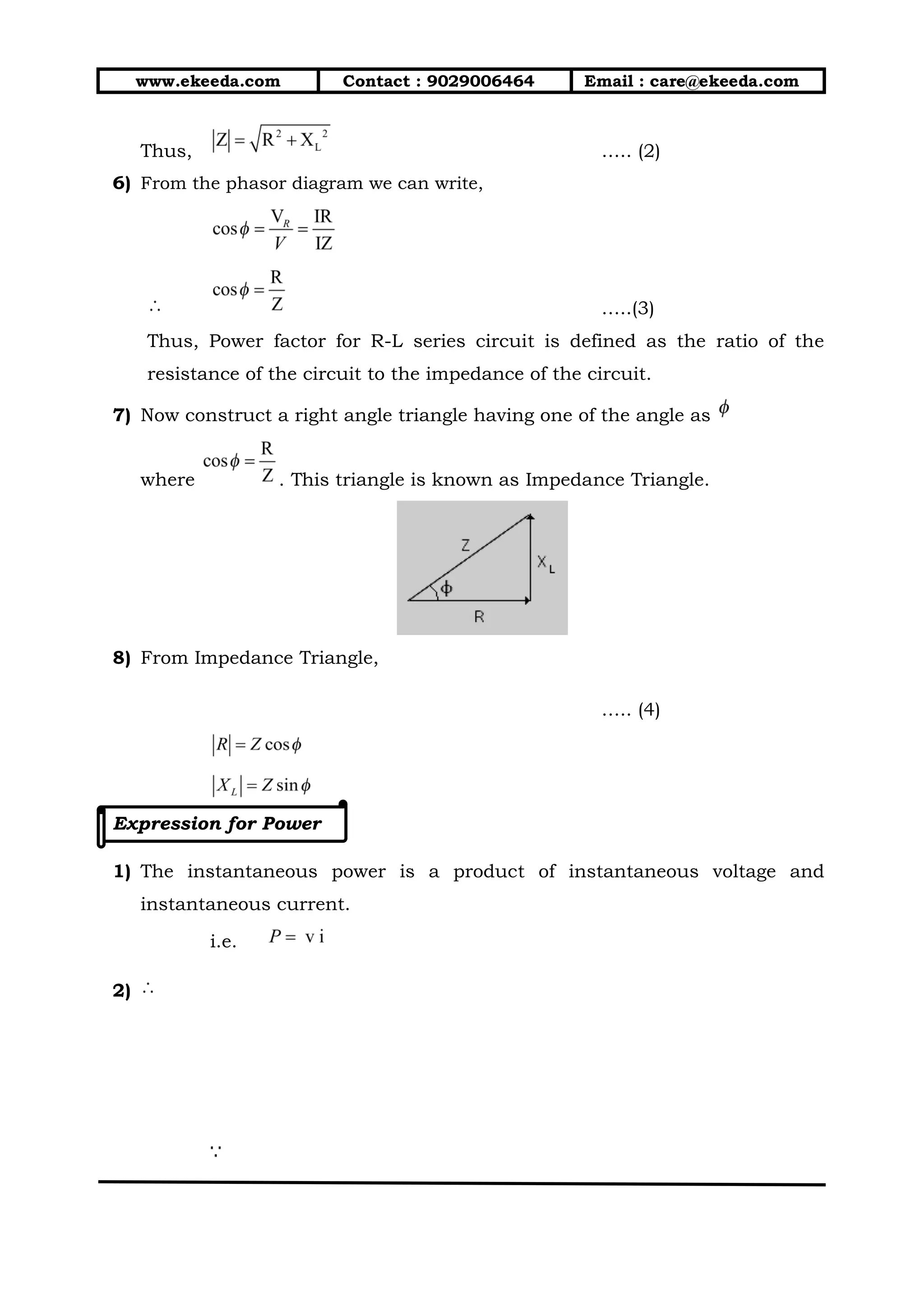 www.ekeeda.com Contact : 9029006464 Email : care@ekeeda.com
Thus, ….. (2)
6) From the phasor diagram we can write,
…..(3)
Thus, Power factor for R-L series circuit is defined as the ratio of the
resistance of the circuit to the impedance of the circuit.
7) Now construct a right angle triangle having one of the angle as
where . This triangle is known as Impedance Triangle.
8) From Impedance Triangle,
….. (4)
Expression for Power
1) The instantaneous power is a product of instantaneous voltage and
instantaneous current.
i.e.
2)
 