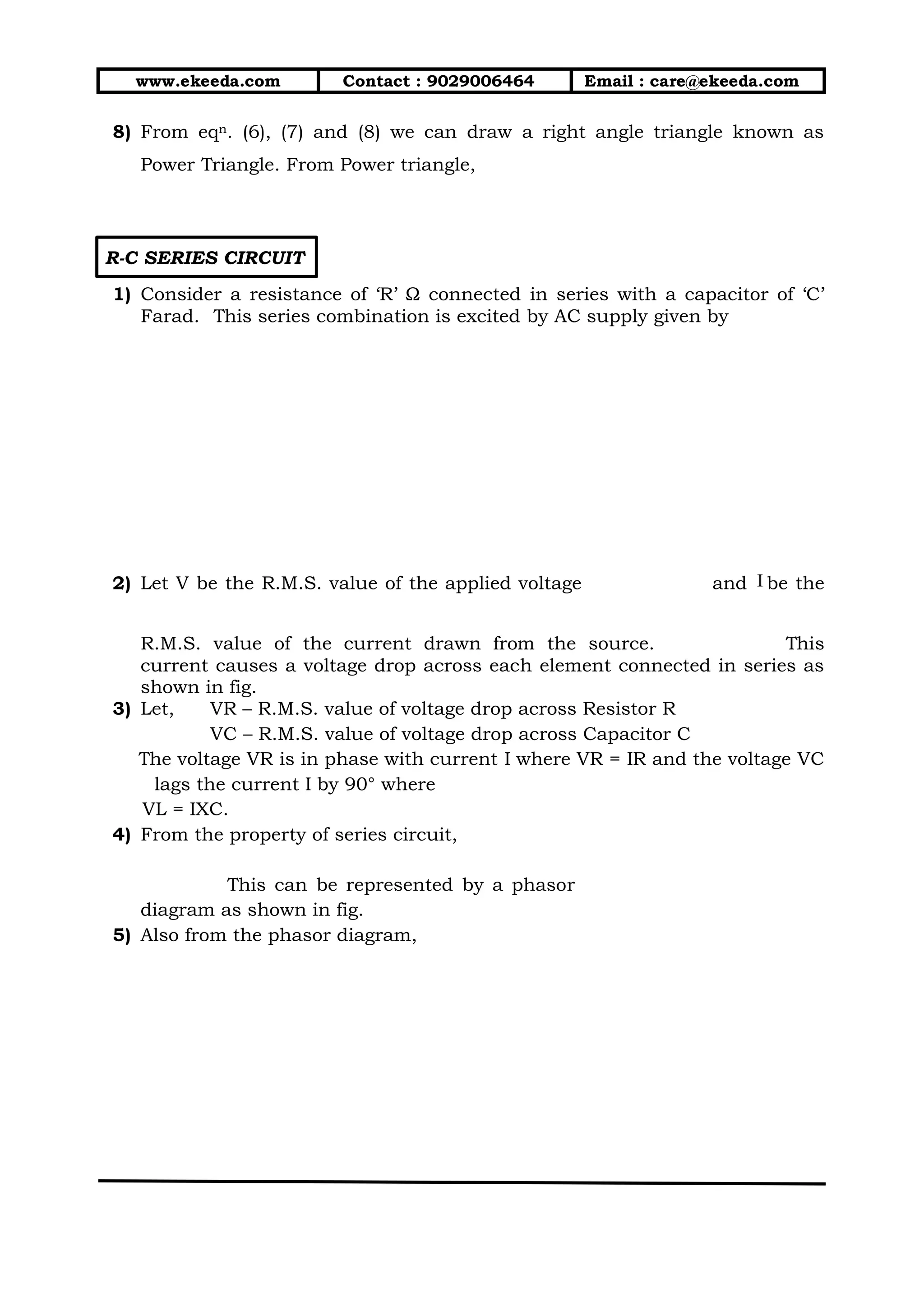 www.ekeeda.com Contact : 9029006464 Email : care@ekeeda.com
8) From eqn. (6), (7) and (8) we can draw a right angle triangle known as
Power Triangle. From Power triangle,
R-C SERIES CIRCUIT
1) Consider a resistance of ‘R’ Ω connected in series with a capacitor of ‘C’
Farad. This series combination is excited by AC supply given by
2) Let V be the R.M.S. value of the applied voltage and be the
R.M.S. value of the current drawn from the source. This
current causes a voltage drop across each element connected in series as
shown in fig.
3) Let, VR – R.M.S. value of voltage drop across Resistor R
VC – R.M.S. value of voltage drop across Capacitor C
The voltage VR is in phase with current I where VR = IR and the voltage VC
lags the current I by 90° where
VL = IXC.
4) From the property of series circuit,
This can be represented by a phasor
diagram as shown in fig.
5) Also from the phasor diagram,
 