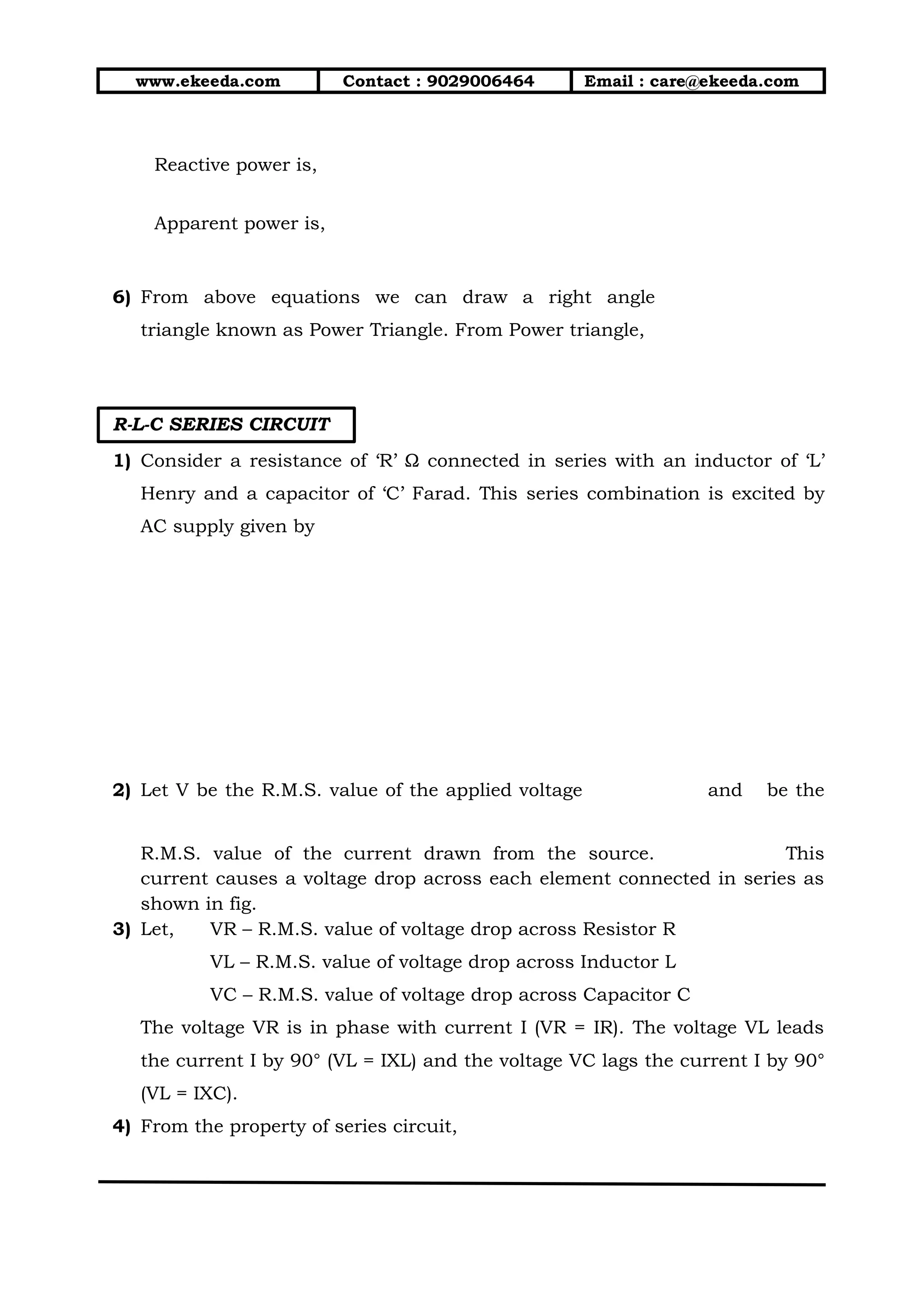www.ekeeda.com Contact : 9029006464 Email : care@ekeeda.com
Reactive power is,
Apparent power is,
6) From above equations we can draw a right angle
triangle known as Power Triangle. From Power triangle,
R-L-C SERIES CIRCUIT
1) Consider a resistance of ‘R’ Ω connected in series with an inductor of ‘L’
Henry and a capacitor of ‘C’ Farad. This series combination is excited by
AC supply given by
2) Let V be the R.M.S. value of the applied voltage and be the
R.M.S. value of the current drawn from the source. This
current causes a voltage drop across each element connected in series as
shown in fig.
3) Let, VR – R.M.S. value of voltage drop across Resistor R
VL – R.M.S. value of voltage drop across Inductor L
VC – R.M.S. value of voltage drop across Capacitor C
The voltage VR is in phase with current I (VR = IR). The voltage VL leads
the current I by 90° (VL = IXL) and the voltage VC lags the current I by 90°
(VL = IXC).
4) From the property of series circuit,
 