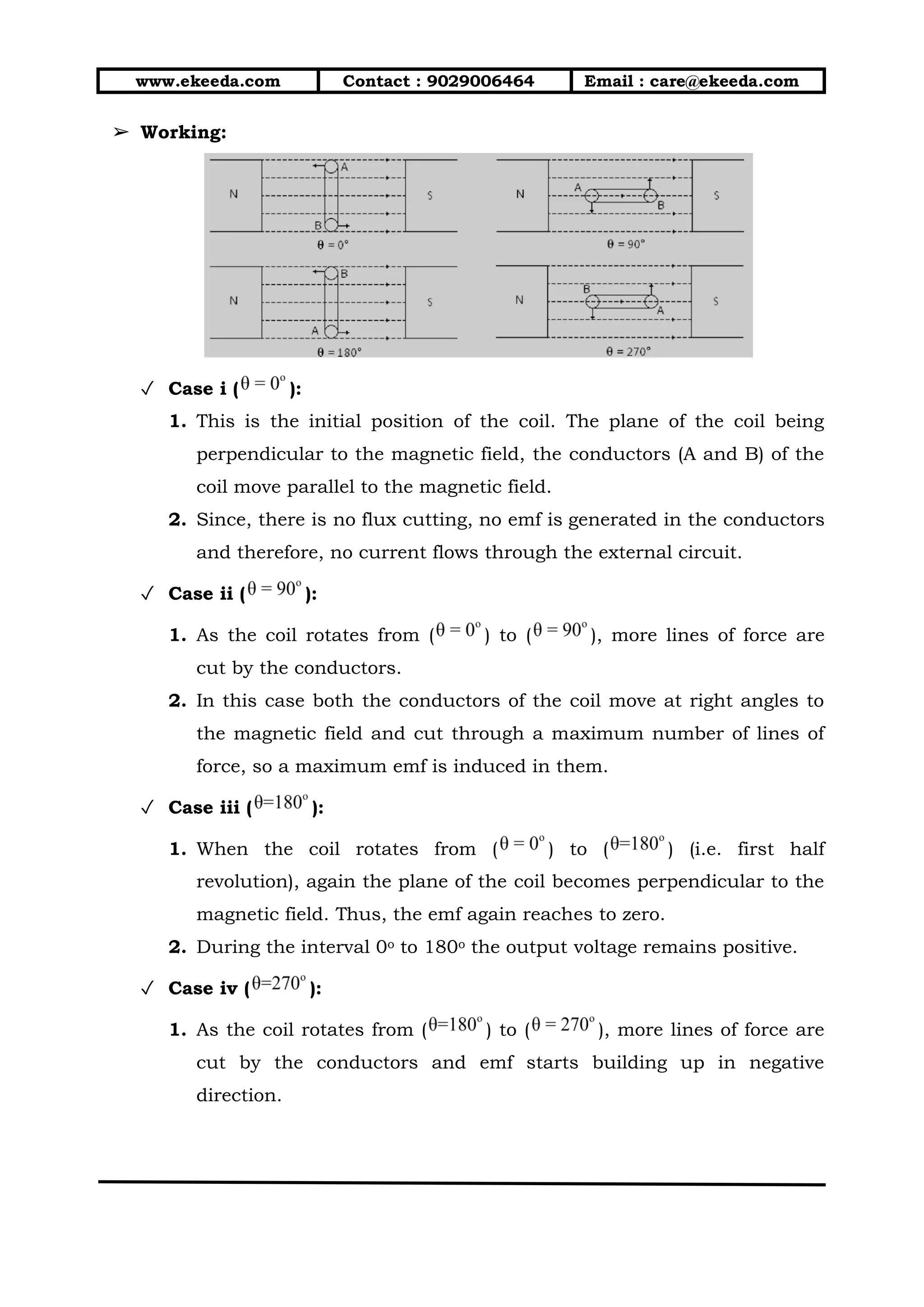www.ekeeda.com Contact : 9029006464 Email : care@ekeeda.com
➢ Working:
✓ Case i ( ):
1. This is the initial position of the coil. The plane of the coil being
perpendicular to the magnetic field, the conductors (A and B) of the
coil move parallel to the magnetic field.
2. Since, there is no flux cutting, no emf is generated in the conductors
and therefore, no current flows through the external circuit.
✓ Case ii ( ):
1. As the coil rotates from ( ) to ( ), more lines of force are
cut by the conductors.
2. In this case both the conductors of the coil move at right angles to
the magnetic field and cut through a maximum number of lines of
force, so a maximum emf is induced in them.
✓ Case iii ( ):
1. When the coil rotates from ( ) to ( ) (i.e. first half
revolution), again the plane of the coil becomes perpendicular to the
magnetic field. Thus, the emf again reaches to zero.
2. During the interval 0o to 180o the output voltage remains positive.
✓ Case iv ( ):
1. As the coil rotates from ( ) to ( ), more lines of force are
cut by the conductors and emf starts building up in negative
direction.
 