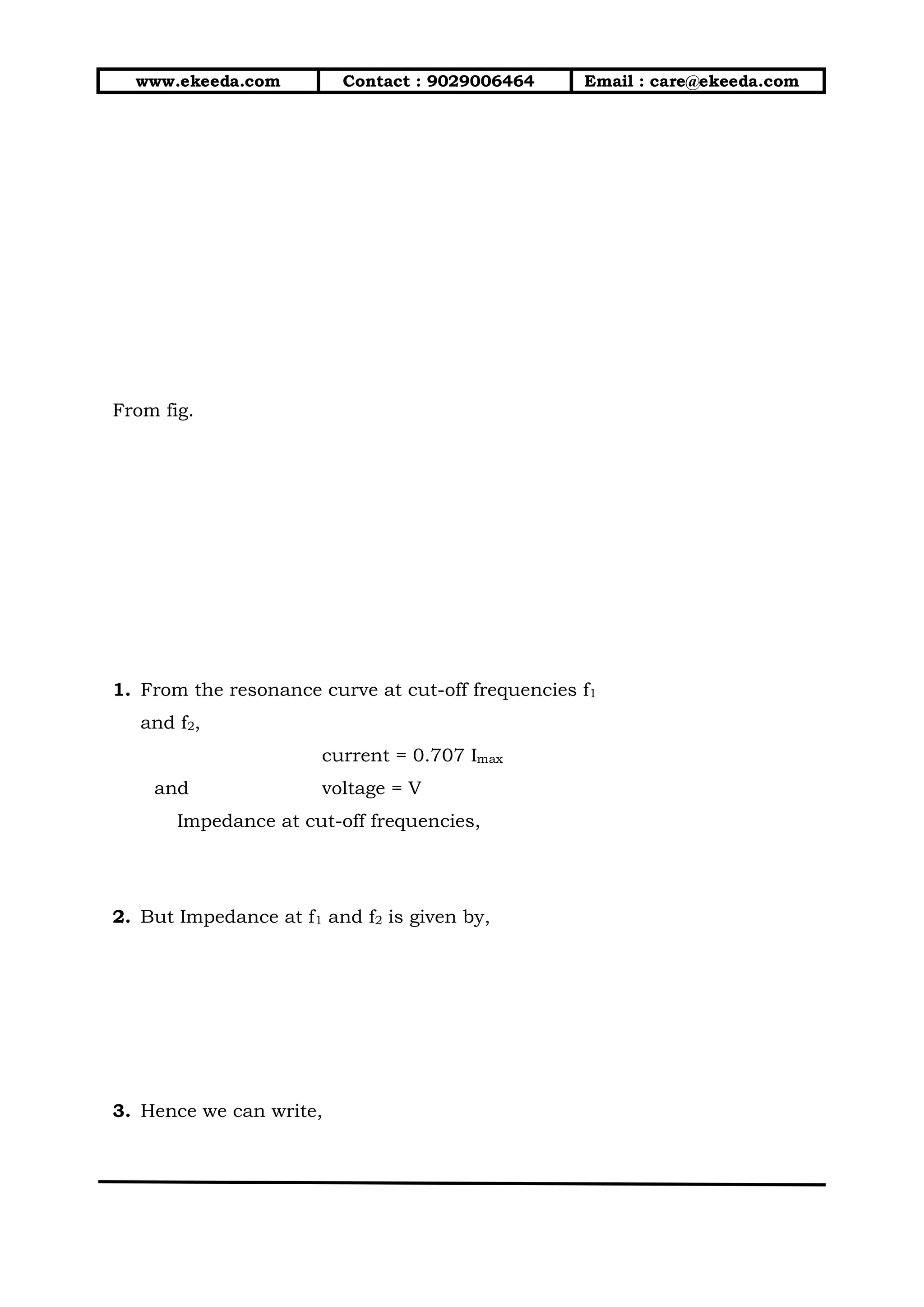 www.ekeeda.com Contact : 9029006464 Email : care@ekeeda.com
From fig.
1. From the resonance curve at cut-off frequencies f1
and f2,
current = 0.707 Imax
and voltage = V
Impedance at cut-off frequencies,
2. But Impedance at f1 and f2 is given by,
3. Hence we can write,
 