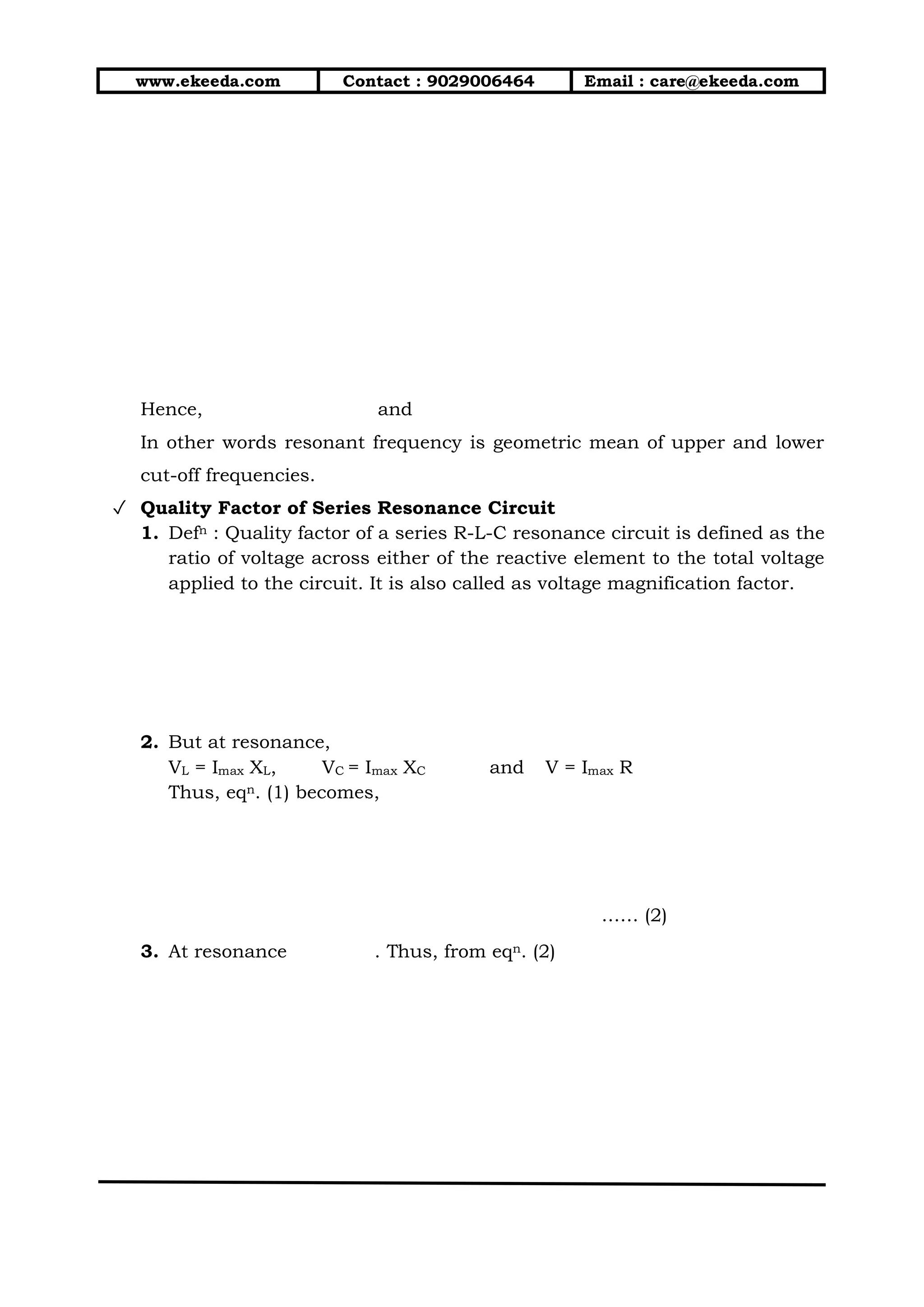 www.ekeeda.com Contact : 9029006464 Email : care@ekeeda.com
Hence, and
In other words resonant frequency is geometric mean of upper and lower
cut-off frequencies.
✓ Quality Factor of Series Resonance Circuit
1. Defn : Quality factor of a series R-L-C resonance circuit is defined as the
ratio of voltage across either of the reactive element to the total voltage
applied to the circuit. It is also called as voltage magnification factor.
2. But at resonance,
VL = Imax XL, VC = Imax XC and V = Imax R
Thus, eqn. (1) becomes,
…… (2)
3. At resonance . Thus, from eqn. (2)
 
