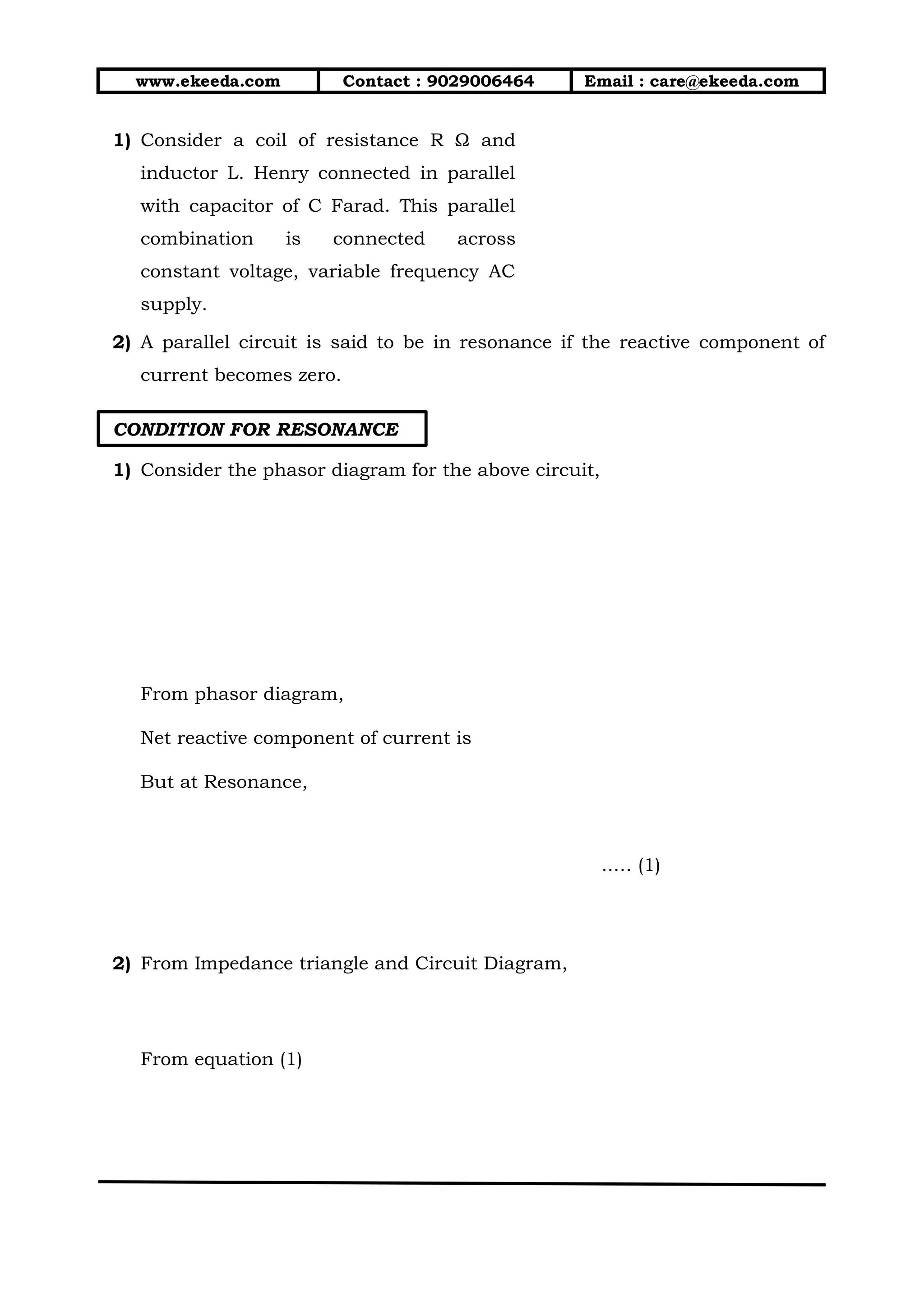 www.ekeeda.com Contact : 9029006464 Email : care@ekeeda.com
1) Consider a coil of resistance R Ω and
inductor L. Henry connected in parallel
with capacitor of C Farad. This parallel
combination is connected across
constant voltage, variable frequency AC
supply.
2) A parallel circuit is said to be in resonance if the reactive component of
current becomes zero.
CONDITION FOR RESONANCE
1) Consider the phasor diagram for the above circuit,
From phasor diagram,
Net reactive component of current is
But at Resonance,
..… (1)
2) From Impedance triangle and Circuit Diagram,
From equation (1)
 