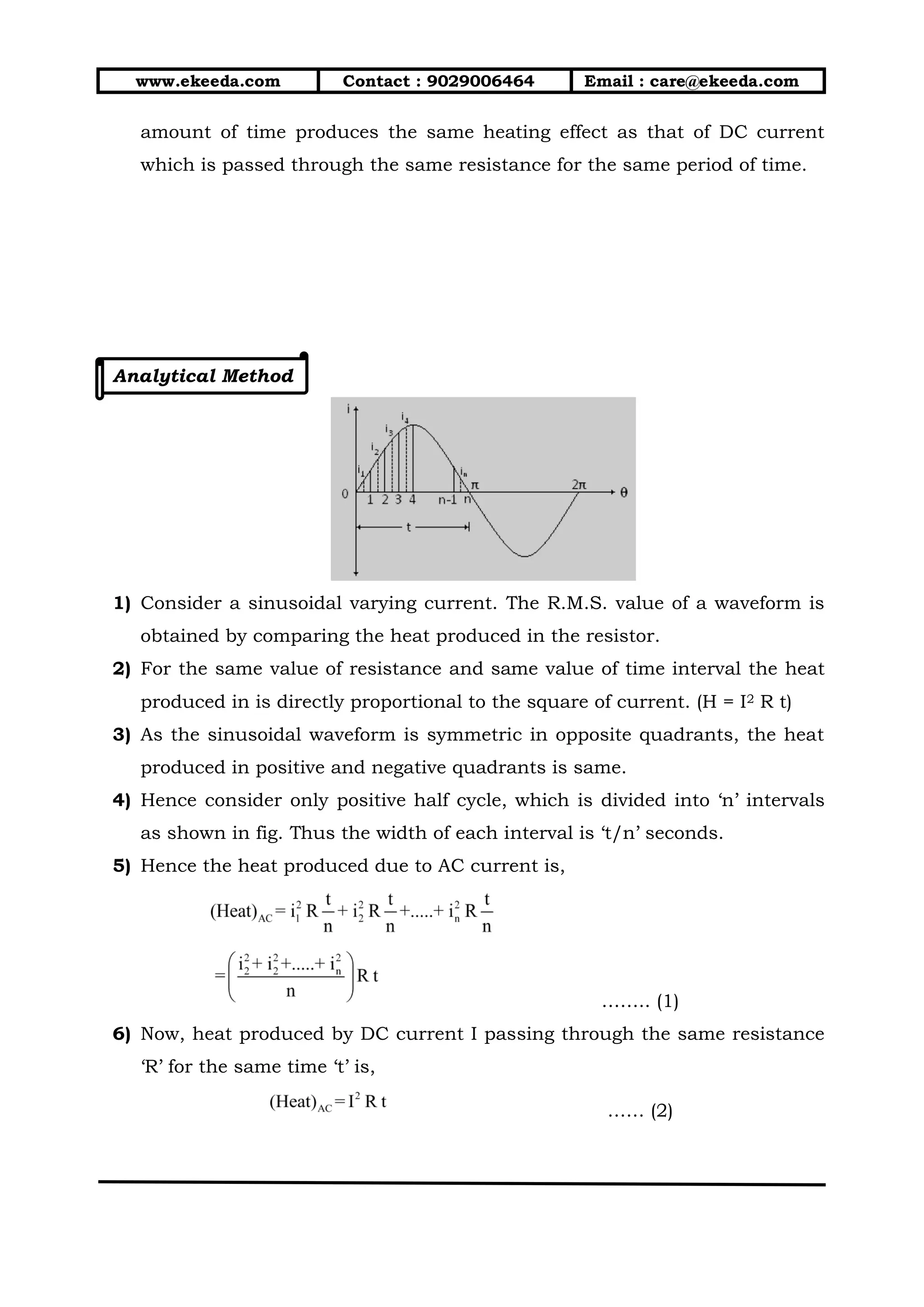 www.ekeeda.com Contact : 9029006464 Email : care@ekeeda.com
amount of time produces the same heating effect as that of DC current
which is passed through the same resistance for the same period of time.
Analytical Method
1) Consider a sinusoidal varying current. The R.M.S. value of a waveform is
obtained by comparing the heat produced in the resistor.
2) For the same value of resistance and same value of time interval the heat
produced in is directly proportional to the square of current. (H = I2 R t)
3) As the sinusoidal waveform is symmetric in opposite quadrants, the heat
produced in positive and negative quadrants is same.
4) Hence consider only positive half cycle, which is divided into ‘n’ intervals
as shown in fig. Thus the width of each interval is ‘t/n’ seconds.
5) Hence the heat produced due to AC current is,
…….. (1)
6) Now, heat produced by DC current I passing through the same resistance
‘R’ for the same time ‘t’ is,
…… (2)
 
