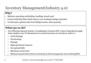 Inventory Management(Industry 4.0)
Why?
 Minimize operating cost(holding, handling ,transit cost)
 Control whip bull effect which leads to over stocking/wastage of product
 To determine optimal order level-EOQ(economic order quantity)
What can we do?
 Use CPS(cyber physical system). A combination of sensor/IOT, a layer of big data & supply
chain analytics over IT infrastructure to control inventory in real time in order to :-
 Avoid shortage
 Overstocking
 Wastage
 High operational expenses
 Get optimal EOQ
 Maximum service level
 Minimal manual intervention in inventory & stock management and reordering(PO)
Contact:- keshavsinghjitu@gmail.com||+91-7795235692
 