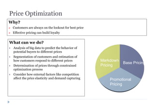 Price Optimization
What can we do?
 Analysis of big data to predict the behavior of
potential buyers to different prices
 Segmentation of customers and estimation of
how customers respond to different prices
 Determination of prices through constrained
optimization process
 Consider how external factors like competition
affect the price elasticity and demand capturing
Base Pricing
Markdown
Pricing
Promotional
Pricing
Why?
 Customers are always on the lookout for best price
 Effective pricing can build loyalty
 