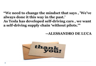 “We need to change the mindset that says , ’We’ve
always done it this way in the past.’
As Tesla has developed self-driving cars , we want
a self-driving supply chain ‘without pilots.’”
--ALESSANDRO DE LUCA
 
