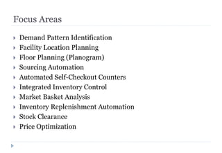 Focus Areas
 Demand Pattern Identification
 Facility Location Planning
 Floor Planning (Planogram)
 Sourcing Automation
 Automated Self-Checkout Counters
 Integrated Inventory Control
 Market Basket Analysis
 Inventory Replenishment Automation
 Stock Clearance
 Price Optimization
 
