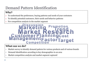 Demand Pattern Identification
What can we do?
 Market survey to identify demand pattern for various products and of various brands
 Demand identification according to key demographics in an area
 Market competition analysis and market segment captured
Why?
 To understand the preferences, buying patterns and needs of your customers
 To identify potential customers, their needs and behavior patterns
 For competition analysis in the market segment
 