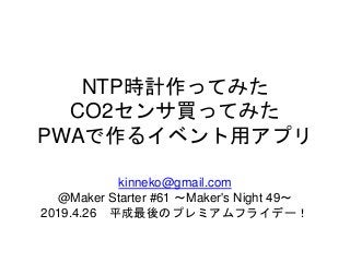 NTP時計作ってみた
CO2センサ買ってみた
PWAで作るイベント用アプリ
kinneko@gmail.com
@Maker Starter #61 ～Maker's Night 49～
2019.4.26 平成最後のプレミアムフライデー！
 