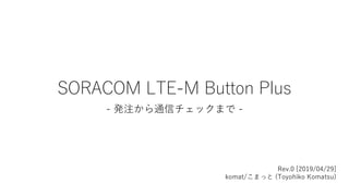 SORACOM LTE-M Button Plus
- 発注から通信チェックまで -
Rev.0 [2019/04/29]
komat/こまっと (Toyohiko Komatsu)
 
