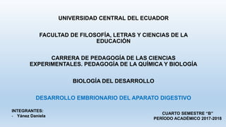 UNIVERSIDAD CENTRAL DEL ECUADOR
FACULTAD DE FILOSOFÍA, LETRAS Y CIENCIAS DE LA
EDUCACIÓN
CARRERA DE PEDAGOGÍA DE LAS CIENCIAS
EXPERIMENTALES. PEDAGOGÍA DE LA QUÍMICA Y BIOLOGÍA
BIOLOGÍA DEL DESARROLLO
DESARROLLO EMBRIONARIO DEL APARATO DIGESTIVO
INTEGRANTES:
- Yánez Daniela
CUARTO SEMESTRE “B”
PERÍODO ACADÉMICO 2017-2018
 