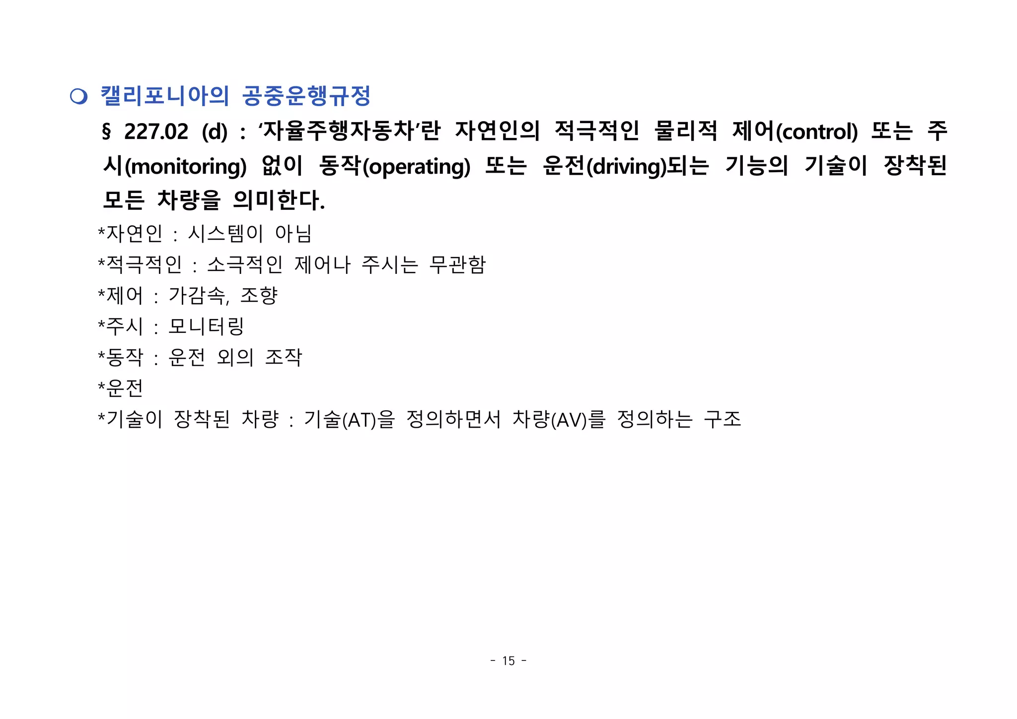 - 15 -
m 캘리포니아의 공중운행규정
§ 227.02 (d) : ‘자율주행자동차’란 자연인의 적극적인 물리적 제어(control) 또는 주
시(monitoring) 없이 동작(operating) 또는 운전(driving)되는 기능의 기술이 장착된
모든 차량을 의미한다.
*자연인 : 시스템이 아님
*적극적인 : 소극적인 제어나 주시는 무관함
*제어 : 가감속, 조향
*주시 : 모니터링
*동작 : 운전 외의 조작
*운전
*기술이 장착된 차량 : 기술(AT)을 정의하면서 차량(AV)를 정의하는 구조
 