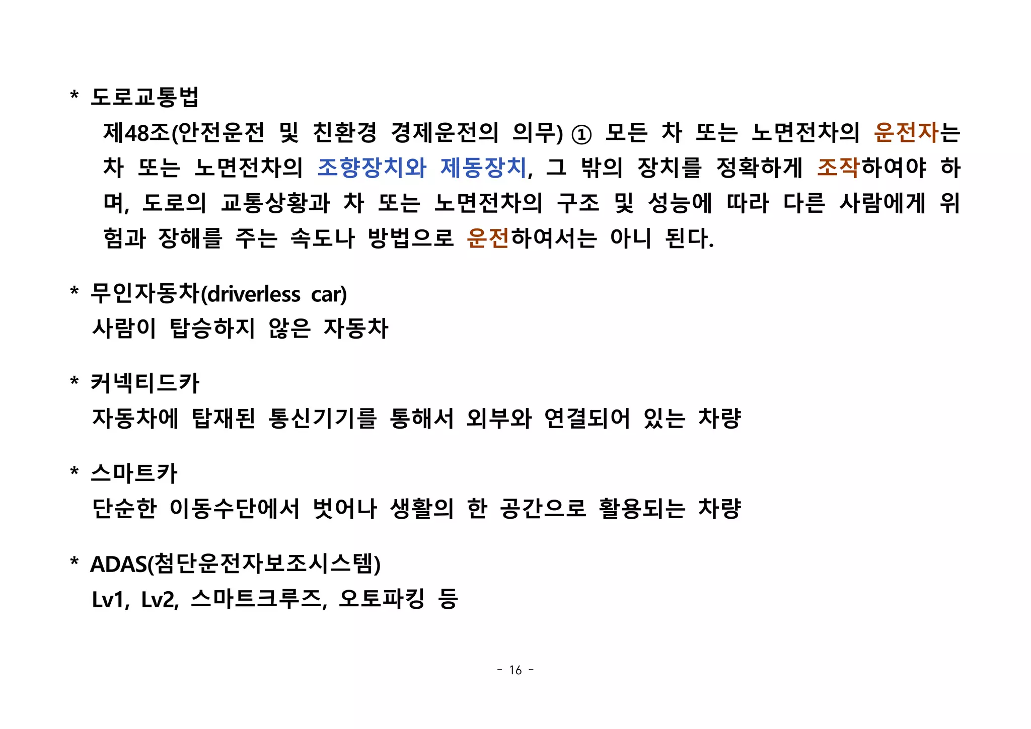 - 16 -
* 도로교통법
제48조(안전운전 및 친환경 경제운전의 의무) ① 모든 차 또는 노면전차의 운전자는
차 또는 노면전차의 조향장치와 제동장치, 그 밖의 장치를 정확하게 조작하여야 하
며, 도로의 교통상황과 차 또는 노면전차의 구조 및 성능에 따라 다른 사람에게 위
험과 장해를 주는 속도나 방법으로 운전하여서는 아니 된다. 
* 무인자동차(driverless car)
사람이 탑승하지 않은 자동차
* 커넥티드카
자동차에 탑재된 통신기기를 통해서 외부와 연결되어 있는 차량
* 스마트카
단순한 이동수단에서 벗어나 생활의 한 공간으로 활용되는 차량
* ADAS(첨단운전자보조시스템)
Lv1, Lv2, 스마트크루즈, 오토파킹 등
 