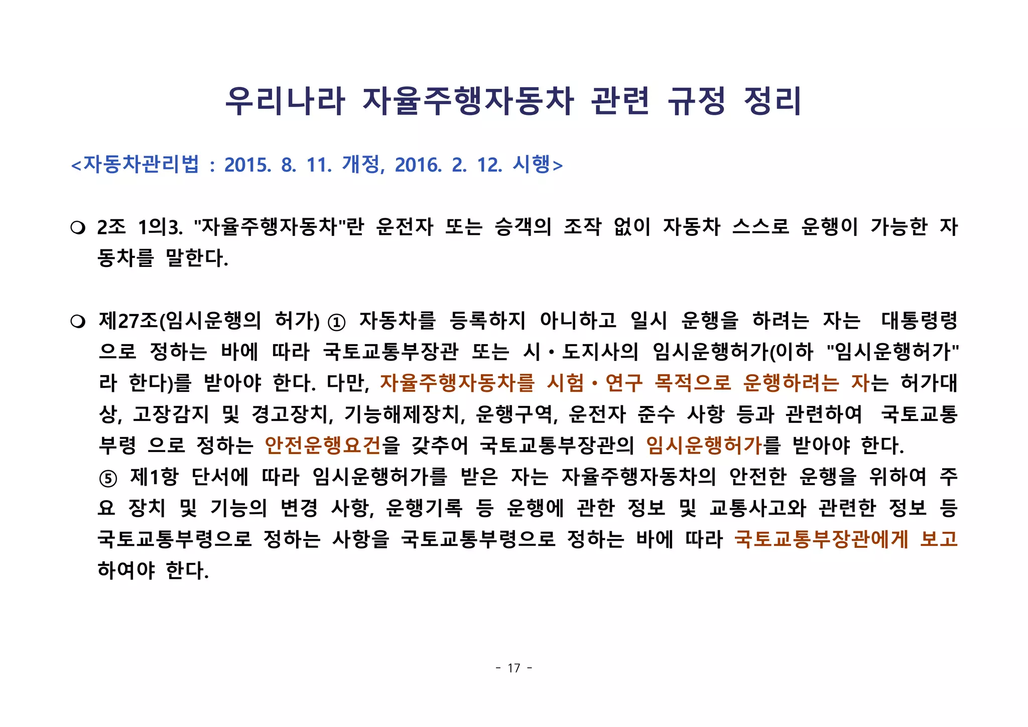 - 17 -
우리나라 자율주행자동차 관련 규정 정리
<자동차관리법 : 2015. 8. 11. 개정, 2016. 2. 12. 시행>
m 2조 1의3. "자율주행자동차"란 운전자 또는 승객의 조작 없이 자동차 스스로 운행이 가능한 자
동차를 말한다.
m 제27조(임시운행의 허가) ① 자동차를 등록하지 아니하고 일시 운행을 하려는 자는  대통령령
으로 정하는 바에 따라 국토교통부장관 또는 시ㆍ도지사의 임시운행허가(이하 "임시운행허가"
라 한다)를 받아야 한다. 다만, 자율주행자동차를 시험ㆍ연구 목적으로 운행하려는 자는 허가대
상, 고장감지 및 경고장치, 기능해제장치, 운행구역, 운전자 준수 사항 등과 관련하여  국토교통
부령 으로 정하는 안전운행요건을 갖추어 국토교통부장관의 임시운행허가를 받아야 한다.
⑤ 제1항 단서에 따라 임시운행허가를 받은 자는 자율주행자동차의 안전한 운행을 위하여 주
요 장치 및 기능의 변경 사항, 운행기록 등 운행에 관한 정보 및 교통사고와 관련한 정보 등
국토교통부령으로 정하는 사항을 국토교통부령으로 정하는 바에 따라 국토교통부장관에게 보고
하여야 한다. 
 