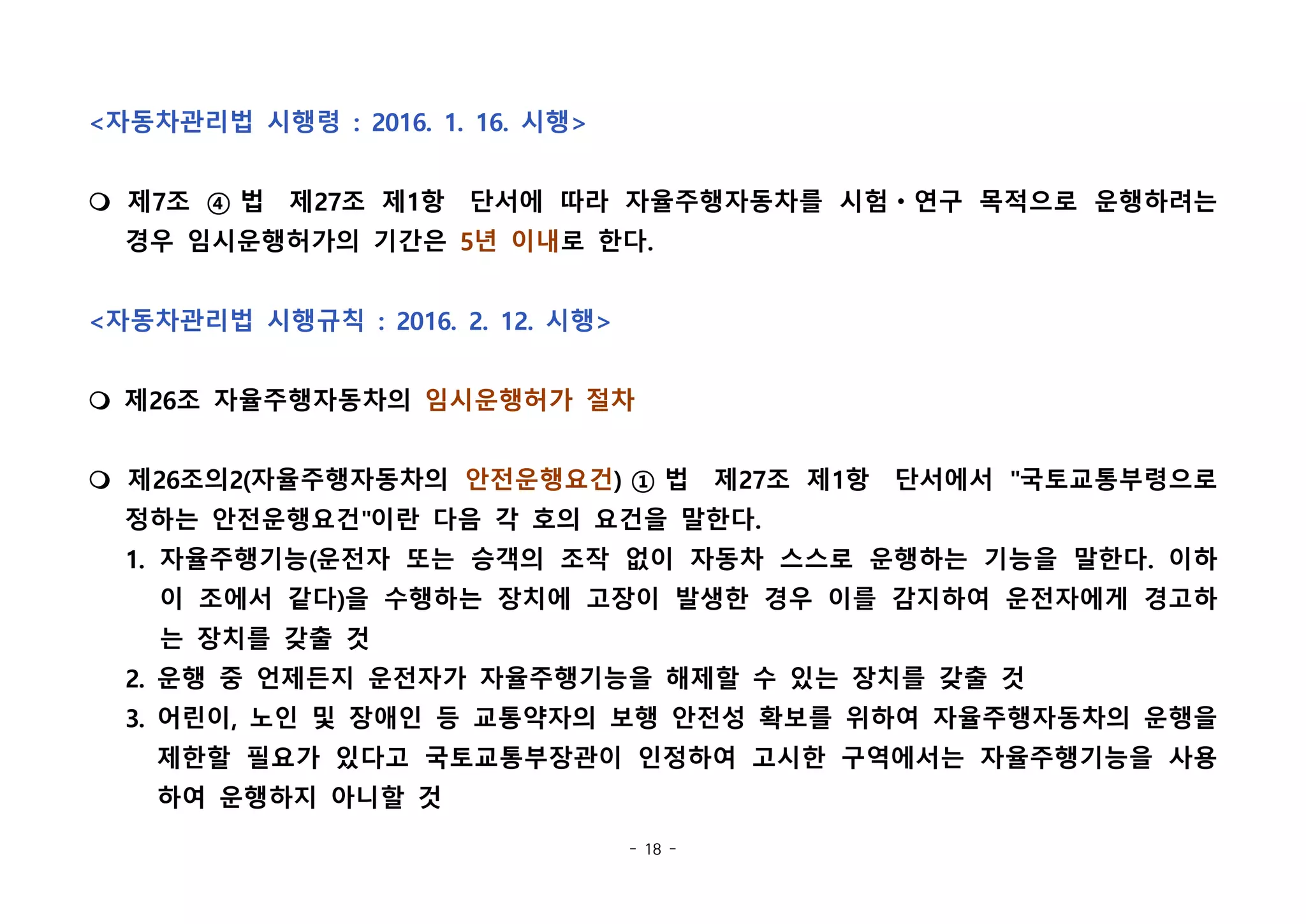 - 18 -
<자동차관리법 시행령 : 2016. 1. 16. 시행>
m 제7조 ④ 법  제27조 제1항  단서에 따라 자율주행자동차를 시험ㆍ연구 목적으로 운행하려는
경우 임시운행허가의 기간은 5년 이내로 한다.  
<자동차관리법 시행규칙 : 2016. 2. 12. 시행>
m 제26조 자율주행자동차의 임시운행허가 절차
m 제26조의2(자율주행자동차의 안전운행요건) ① 법  제27조 제1항  단서에서 "국토교통부령으로
정하는 안전운행요건"이란 다음 각 호의 요건을 말한다.  
1. 자율주행기능(운전자 또는 승객의 조작 없이 자동차 스스로 운행하는 기능을 말한다. 이하
이 조에서 같다)을 수행하는 장치에 고장이 발생한 경우 이를 감지하여 운전자에게 경고하
는 장치를 갖출 것
2. 운행 중 언제든지 운전자가 자율주행기능을 해제할 수 있는 장치를 갖출 것
3. 어린이, 노인 및 장애인 등 교통약자의 보행 안전성 확보를 위하여 자율주행자동차의 운행을
제한할 필요가 있다고 국토교통부장관이 인정하여 고시한 구역에서는 자율주행기능을 사용
하여 운행하지 아니할 것
 