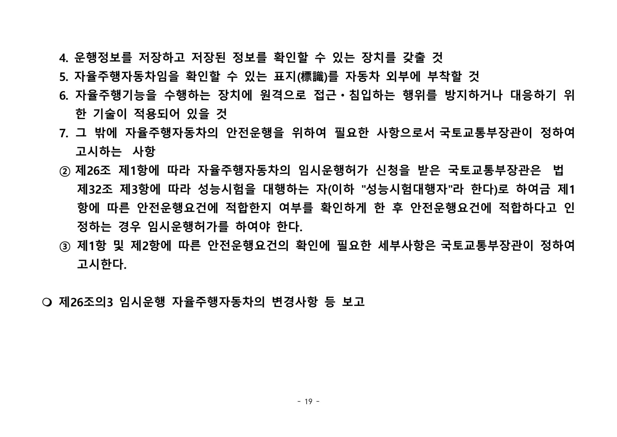 - 19 -
4. 운행정보를 저장하고 저장된 정보를 확인할 수 있는 장치를 갖출 것
5. 자율주행자동차임을 확인할 수 있는 표지(標識)를 자동차 외부에 부착할 것
6. 자율주행기능을 수행하는 장치에 원격으로 접근ㆍ침입하는 행위를 방지하거나 대응하기 위
한 기술이 적용되어 있을 것
7. 그 밖에 자율주행자동차의 안전운행을 위하여 필요한 사항으로서 국토교통부장관이 정하여
고시하는  사항
② 제26조 제1항에 따라 자율주행자동차의 임시운행허가 신청을 받은 국토교통부장관은  법  
제32조 제3항에 따라 성능시험을 대행하는 자(이하 "성능시험대행자"라 한다)로 하여금 제1
항에 따른 안전운행요건에 적합한지 여부를 확인하게 한 후 안전운행요건에 적합하다고 인
정하는 경우 임시운행허가를 하여야 한다.
③ 제1항 및 제2항에 따른 안전운행요건의 확인에 필요한 세부사항은 국토교통부장관이 정하여
고시한다.
m 제26조의3 임시운행 자율주행자동차의 변경사항 등 보고
 