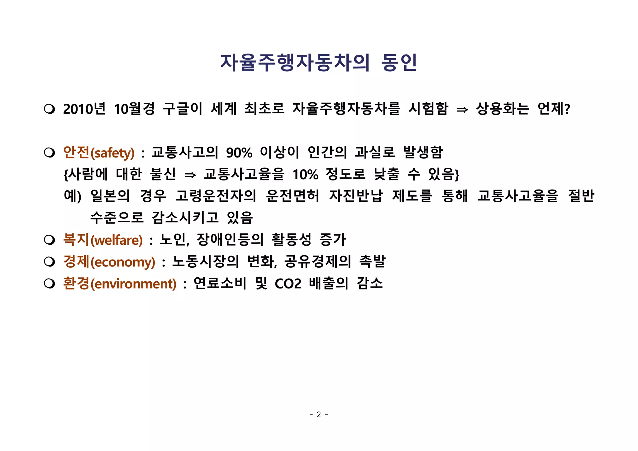 - 2 -
자율주행자동차의 동인
m 2010년 10월경 구글이 세계 최초로 자율주행자동차를 시험함 ⇒ 상용화는 언제?
m 안전(safety) : 교통사고의 90% 이상이 인간의 과실로 발생함
{사람에 대한 불신 ⇒ 교통사고율을 10% 정도로 낮출 수 있음}
예) 일본의 경우 고령운전자의 운전면허 자진반납 제도를 통해 교통사고율을 절반
수준으로 감소시키고 있음
m 복지(welfare) : 노인, 장애인등의 활동성 증가
m 경제(economy) : 노동시장의 변화, 공유경제의 촉발
m 환경(environment) : 연료소비 및 CO2 배출의 감소
 