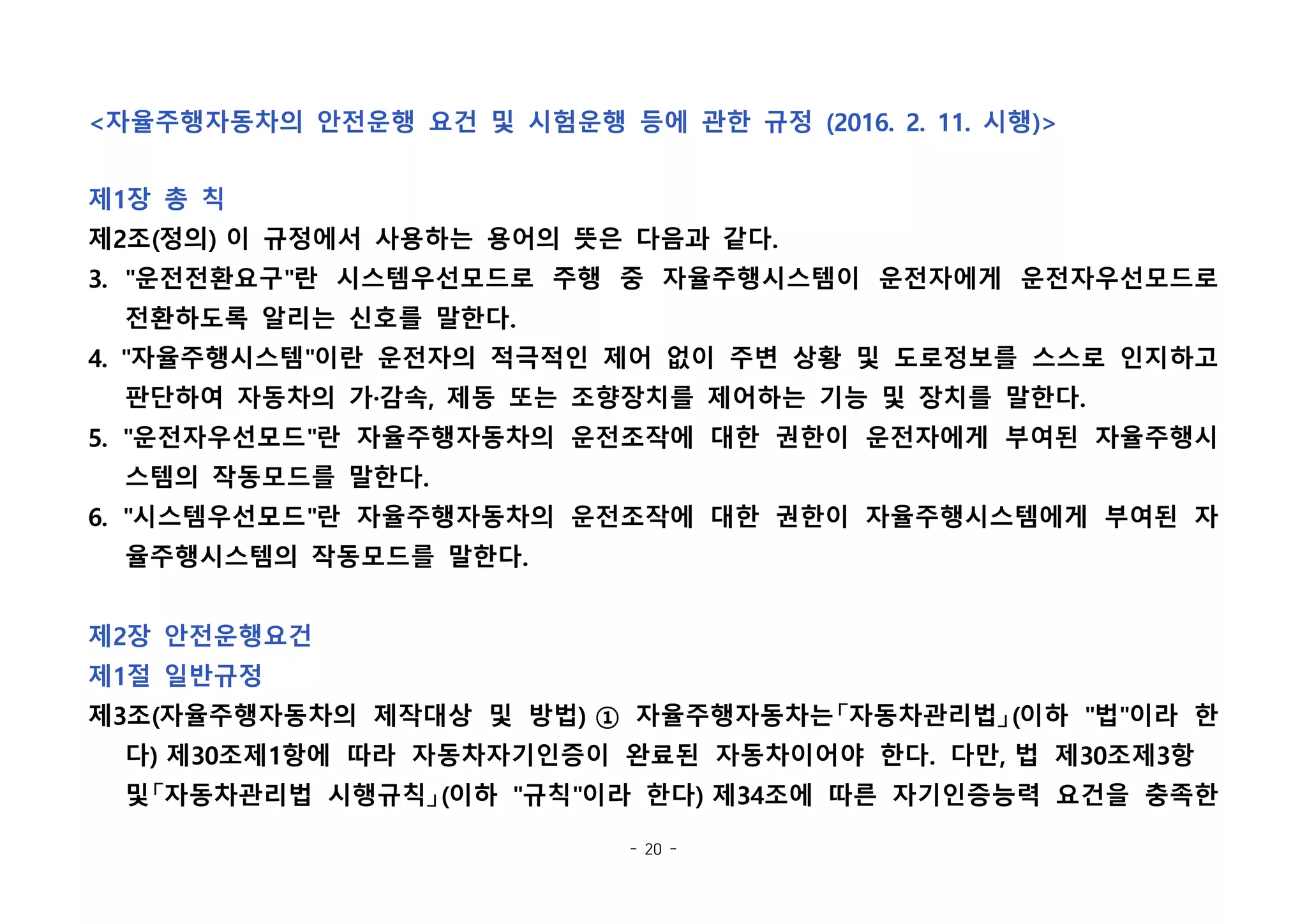 - 20 -
<자율주행자동차의 안전운행 요건 및 시험운행 등에 관한 규정 (2016. 2. 11. 시행)>
제1장 총 칙
제2조(정의) 이 규정에서 사용하는 용어의 뜻은 다음과 같다.
3. "운전전환요구"란 시스템우선모드로 주행 중 자율주행시스템이 운전자에게 운전자우선모드로
전환하도록 알리는 신호를 말한다.
4. "자율주행시스템"이란 운전자의 적극적인 제어 없이 주변 상황 및 도로정보를 스스로 인지하고
판단하여 자동차의 가·감속, 제동 또는 조향장치를 제어하는 기능 및 장치를 말한다.
5. "운전자우선모드"란 자율주행자동차의 운전조작에 대한 권한이 운전자에게 부여된 자율주행시
스템의 작동모드를 말한다.
6. "시스템우선모드"란 자율주행자동차의 운전조작에 대한 권한이 자율주행시스템에게 부여된 자
율주행시스템의 작동모드를 말한다.
제2장 안전운행요건
제1절 일반규정
제3조(자율주행자동차의 제작대상 및 방법) ① 자율주행자동차는「자동차관리법」(이하 "법"이라 한
다) 제30조제1항에 따라 자동차자기인증이 완료된 자동차이어야 한다. 다만, 법 제30조제3항  
및「자동차관리법 시행규칙」(이하 "규칙"이라 한다) 제34조에 따른 자기인증능력 요건을 충족한
 