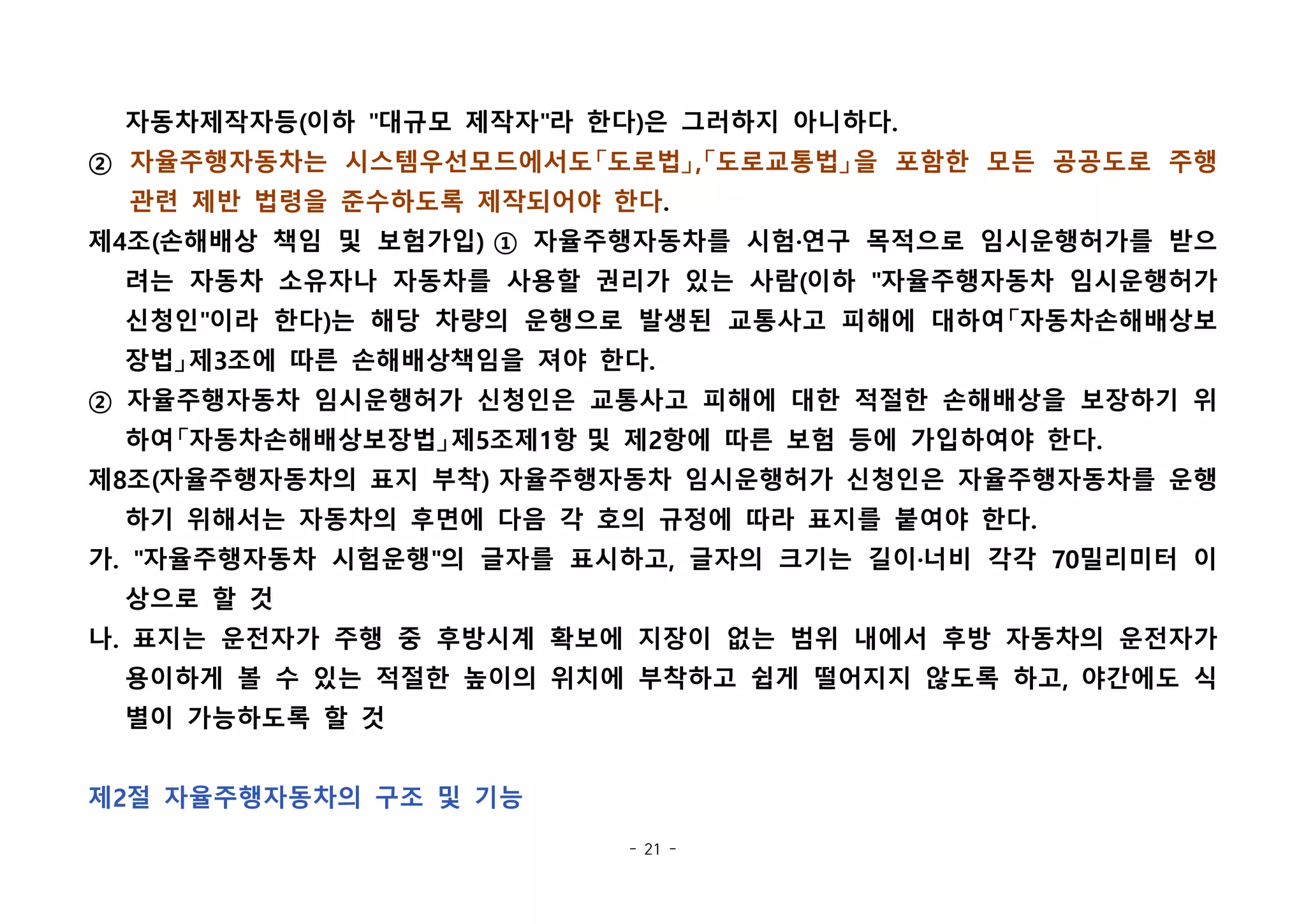 - 21 -
자동차제작자등(이하 "대규모 제작자"라 한다)은 그러하지 아니하다.
② 자율주행자동차는 시스템우선모드에서도「도로법」,「도로교통법」을 포함한 모든 공공도로 주행
관련 제반 법령을 준수하도록 제작되어야 한다.
제4조(손해배상 책임 및 보험가입) ① 자율주행자동차를 시험·연구 목적으로 임시운행허가를 받으
려는 자동차 소유자나 자동차를 사용할 권리가 있는 사람(이하 "자율주행자동차 임시운행허가
신청인"이라 한다)는 해당 차량의 운행으로 발생된 교통사고 피해에 대하여「자동차손해배상보
장법」제3조에 따른 손해배상책임을 져야 한다.
② 자율주행자동차 임시운행허가 신청인은 교통사고 피해에 대한 적절한 손해배상을 보장하기 위
하여「자동차손해배상보장법」제5조제1항 및 제2항에 따른 보험 등에 가입하여야 한다.
제8조(자율주행자동차의 표지 부착) 자율주행자동차 임시운행허가 신청인은 자율주행자동차를 운행
하기 위해서는 자동차의 후면에 다음 각 호의 규정에 따라 표지를 붙여야 한다.
가. "자율주행자동차 시험운행"의 글자를 표시하고, 글자의 크기는 길이·너비 각각 70밀리미터 이
상으로 할 것
나. 표지는 운전자가 주행 중 후방시계 확보에 지장이 없는 범위 내에서 후방 자동차의 운전자가
용이하게 볼 수 있는 적절한 높이의 위치에 부착하고 쉽게 떨어지지 않도록 하고, 야간에도 식
별이 가능하도록 할 것
제2절 자율주행자동차의 구조 및 기능
 
