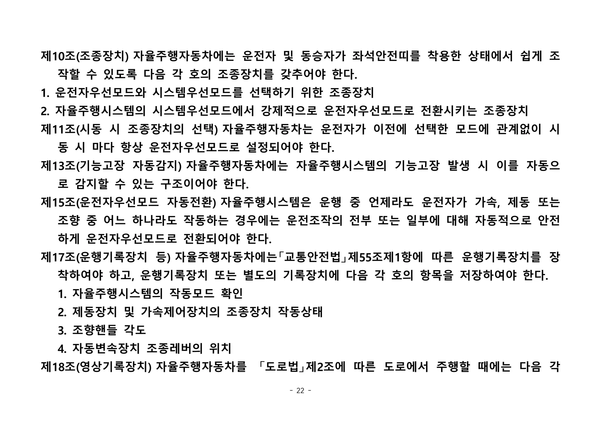 - 22 -
제10조(조종장치) 자율주행자동차에는 운전자 및 동승자가 좌석안전띠를 착용한 상태에서 쉽게 조
작할 수 있도록 다음 각 호의 조종장치를 갖추어야 한다.
1. 운전자우선모드와 시스템우선모드를 선택하기 위한 조종장치
2. 자율주행시스템의 시스템우선모드에서 강제적으로 운전자우선모드로 전환시키는 조종장치
제11조(시동 시 조종장치의 선택) 자율주행자동차는 운전자가 이전에 선택한 모드에 관계없이 시
동 시 마다 항상 운전자우선모드로 설정되어야 한다.
제13조(기능고장 자동감지) 자율주행자동차에는 자율주행시스템의 기능고장 발생 시 이를 자동으
로 감지할 수 있는 구조이어야 한다.
제15조(운전자우선모드 자동전환) 자율주행시스템은 운행 중 언제라도 운전자가 가속, 제동 또는
조향 중 어느 하나라도 작동하는 경우에는 운전조작의 전부 또는 일부에 대해 자동적으로 안전
하게 운전자우선모드로 전환되어야 한다.
제17조(운행기록장치 등) 자율주행자동차에는「교통안전법」제55조제1항에 따른 운행기록장치를 장
착하여야 하고, 운행기록장치 또는 별도의 기록장치에 다음 각 호의 항목을 저장하여야 한다.
1. 자율주행시스템의 작동모드 확인
2. 제동장치 및 가속제어장치의 조종장치 작동상태
3. 조향핸들 각도
4. 자동변속장치 조종레버의 위치
제18조(영상기록장치) 자율주행자동차를  「도로법」제2조에 따른 도로에서 주행할 때에는 다음 각
 