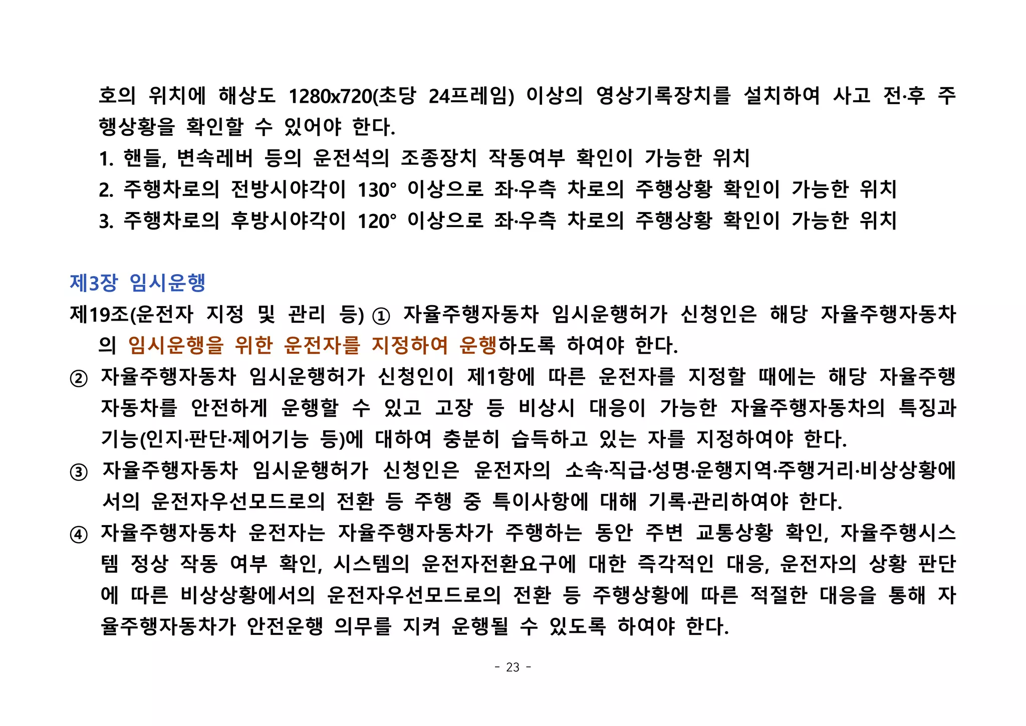 - 23 -
호의 위치에 해상도 1280x720(초당 24프레임) 이상의 영상기록장치를 설치하여 사고 전·후 주
행상황을 확인할 수 있어야 한다.
1. 핸들, 변속레버 등의 운전석의 조종장치 작동여부 확인이 가능한 위치
2. 주행차로의 전방시야각이 130° 이상으로 좌·우측 차로의 주행상황 확인이 가능한 위치
3. 주행차로의 후방시야각이 120° 이상으로 좌·우측 차로의 주행상황 확인이 가능한 위치
 
제3장 임시운행
제19조(운전자 지정 및 관리 등) ① 자율주행자동차 임시운행허가 신청인은 해당 자율주행자동차
의 임시운행을 위한 운전자를 지정하여 운행하도록 하여야 한다.
② 자율주행자동차 임시운행허가 신청인이 제1항에 따른 운전자를 지정할 때에는 해당 자율주행
자동차를 안전하게 운행할 수 있고 고장 등 비상시 대응이 가능한 자율주행자동차의 특징과
기능(인지·판단·제어기능 등)에 대하여 충분히 습득하고 있는 자를 지정하여야 한다.
③ 자율주행자동차 임시운행허가 신청인은 운전자의 소속·직급·성명·운행지역·주행거리·비상상황에
서의 운전자우선모드로의 전환 등 주행 중 특이사항에 대해 기록·관리하여야 한다.
④ 자율주행자동차 운전자는 자율주행자동차가 주행하는 동안 주변 교통상황 확인, 자율주행시스
템 정상 작동 여부 확인, 시스템의 운전자전환요구에 대한 즉각적인 대응, 운전자의 상황 판단
에 따른 비상상황에서의 운전자우선모드로의 전환 등 주행상황에 따른 적절한 대응을 통해 자
율주행자동차가 안전운행 의무를 지켜 운행될 수 있도록 하여야 한다.
 
