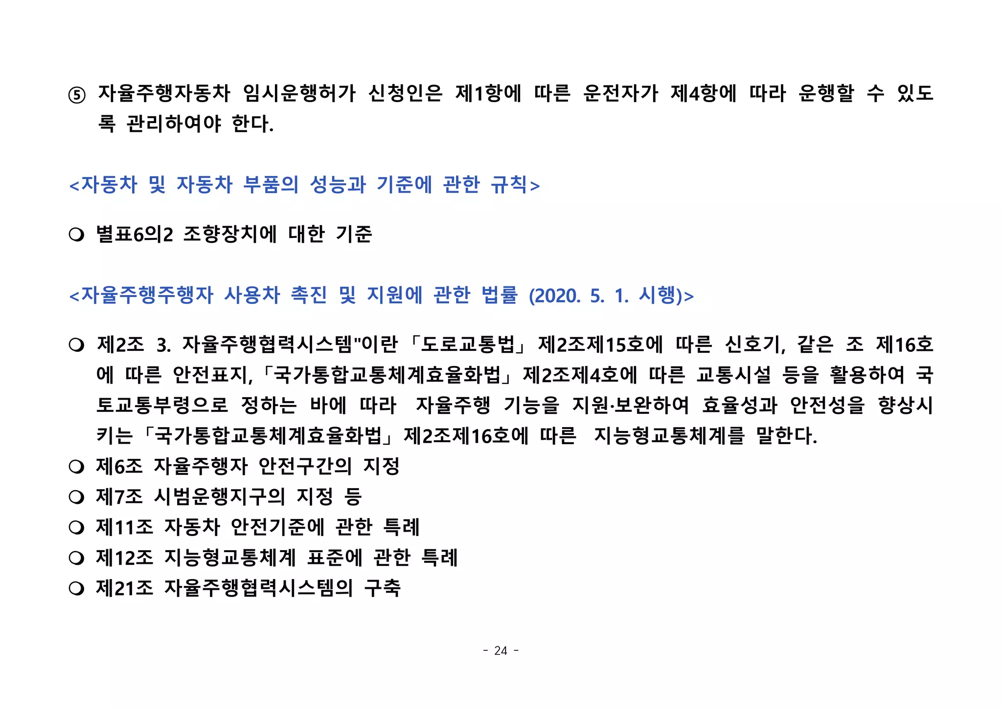 - 24 -
⑤ 자율주행자동차 임시운행허가 신청인은 제1항에 따른 운전자가 제4항에 따라 운행할 수 있도
록 관리하여야 한다.
<자동차 및 자동차 부품의 성능과 기준에 관한 규칙>
m 별표6의2 조향장치에 대한 기준
<자율주행주행자 사용차 촉진 및 지원에 관한 법률 (2020. 5. 1. 시행)>
m 제2조 3. 자율주행협력시스템"이란 「도로교통법」 제2조제15호에 따른 신호기, 같은 조 제16호
에 따른 안전표지, 「국가통합교통체계효율화법」 제2조제4호에 따른 교통시설 등을 활용하여 국
토교통부령으로 정하는 바에 따라  자율주행 기능을 지원·보완하여 효율성과 안전성을 향상시
키는 「국가통합교통체계효율화법」 제2조제16호에 따른  지능형교통체계를 말한다.
m 제6조 자율주행자 안전구간의 지정
m 제7조 시범운행지구의 지정 등
m 제11조 자동차 안전기준에 관한 특례
m 제12조 지능형교통체계 표준에 관한 특례
m 제21조 자율주행협력시스템의 구축
 