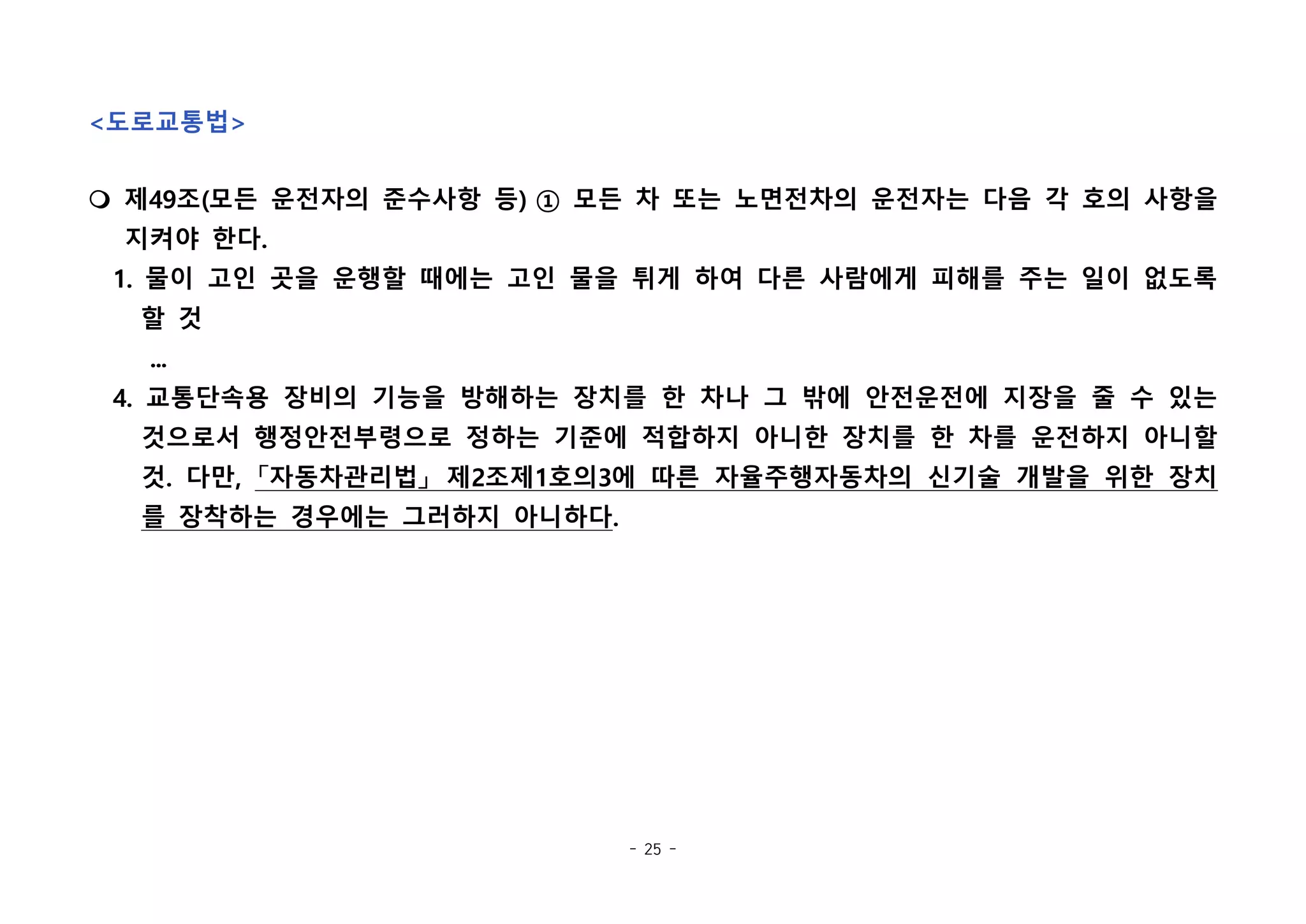 - 25 -
<도로교통법>
m 제49조(모든 운전자의 준수사항 등) ① 모든 차 또는 노면전차의 운전자는 다음 각 호의 사항을
지켜야 한다.
1. 물이 고인 곳을 운행할 때에는 고인 물을 튀게 하여 다른 사람에게 피해를 주는 일이 없도록
할 것
...
4. 교통단속용 장비의 기능을 방해하는 장치를 한 차나 그 밖에 안전운전에 지장을 줄 수 있는
것으로서 행정안전부령으로 정하는 기준에 적합하지 아니한 장치를 한 차를 운전하지 아니할
것. 다만, 「자동차관리법」 제2조제1호의3에 따른 자율주행자동차의 신기술 개발을 위한 장치
를 장착하는 경우에는 그러하지 아니하다.
 