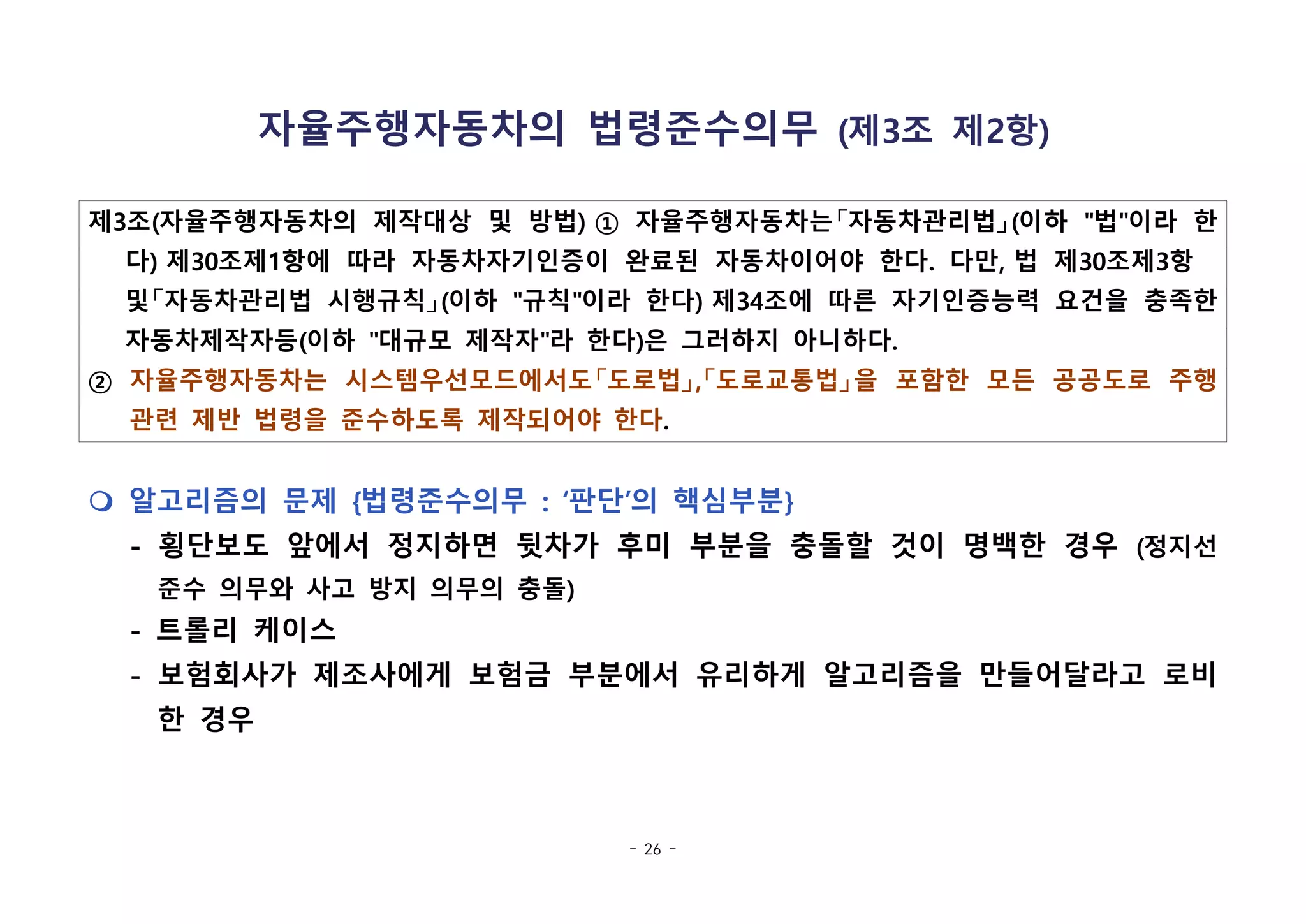 - 26 -
자율주행자동차의 법령준수의무 (제3조 제2항)
제3조(자율주행자동차의 제작대상 및 방법) ① 자율주행자동차는「자동차관리법」(이하 "법"이라 한
다) 제30조제1항에 따라 자동차자기인증이 완료된 자동차이어야 한다. 다만, 법 제30조제3항  
및「자동차관리법 시행규칙」(이하 "규칙"이라 한다) 제34조에 따른 자기인증능력 요건을 충족한
자동차제작자등(이하 "대규모 제작자"라 한다)은 그러하지 아니하다.
② 자율주행자동차는 시스템우선모드에서도「도로법」,「도로교통법」을 포함한 모든 공공도로 주행
관련 제반 법령을 준수하도록 제작되어야 한다.
m 알고리즘의 문제 {법령준수의무 : ‘판단’의 핵심부분}
- 횡단보도 앞에서 정지하면 뒷차가 후미 부분을 충돌할 것이 명백한 경우 (정지선
준수 의무와 사고 방지 의무의 충돌)
- 트롤리 케이스
- 보험회사가 제조사에게 보험금 부분에서 유리하게 알고리즘을 만들어달라고 로비
한 경우
 