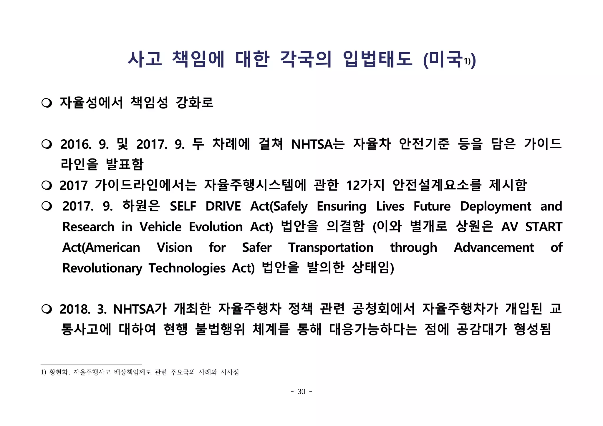 - 30 -
사고 책임에 대한 각국의 입법태도 (미국1))
m 자율성에서 책임성 강화로
m 2016. 9. 및 2017. 9. 두 차례에 걸쳐 NHTSA는 자율차 안전기준 등을 담은 가이드
라인을 발표함
m 2017 가이드라인에서는 자율주행시스템에 관한 12가지 안전설계요소를 제시함
m 2017. 9. 하원은 SELF DRIVE Act(Safely Ensuring Lives Future Deployment and
Research in Vehicle Evolution Act) 법안을 의결함 (이와 별개로 상원은 AV START
Act(American Vision for Safer Transportation through Advancement of
Revolutionary Technologies Act) 법안을 발의한 상태임)
m 2018. 3. NHTSA가 개최한 자율주행차 정책 관련 공청회에서 자율주행차가 개입된 교
통사고에 대하여 현행 불법행위 체계를 통해 대응가능하다는 점에 공감대가 형성됨
1) 황현화, 자율주행사고 배상책임제도 관련 주요국의 사례와 시사점
 