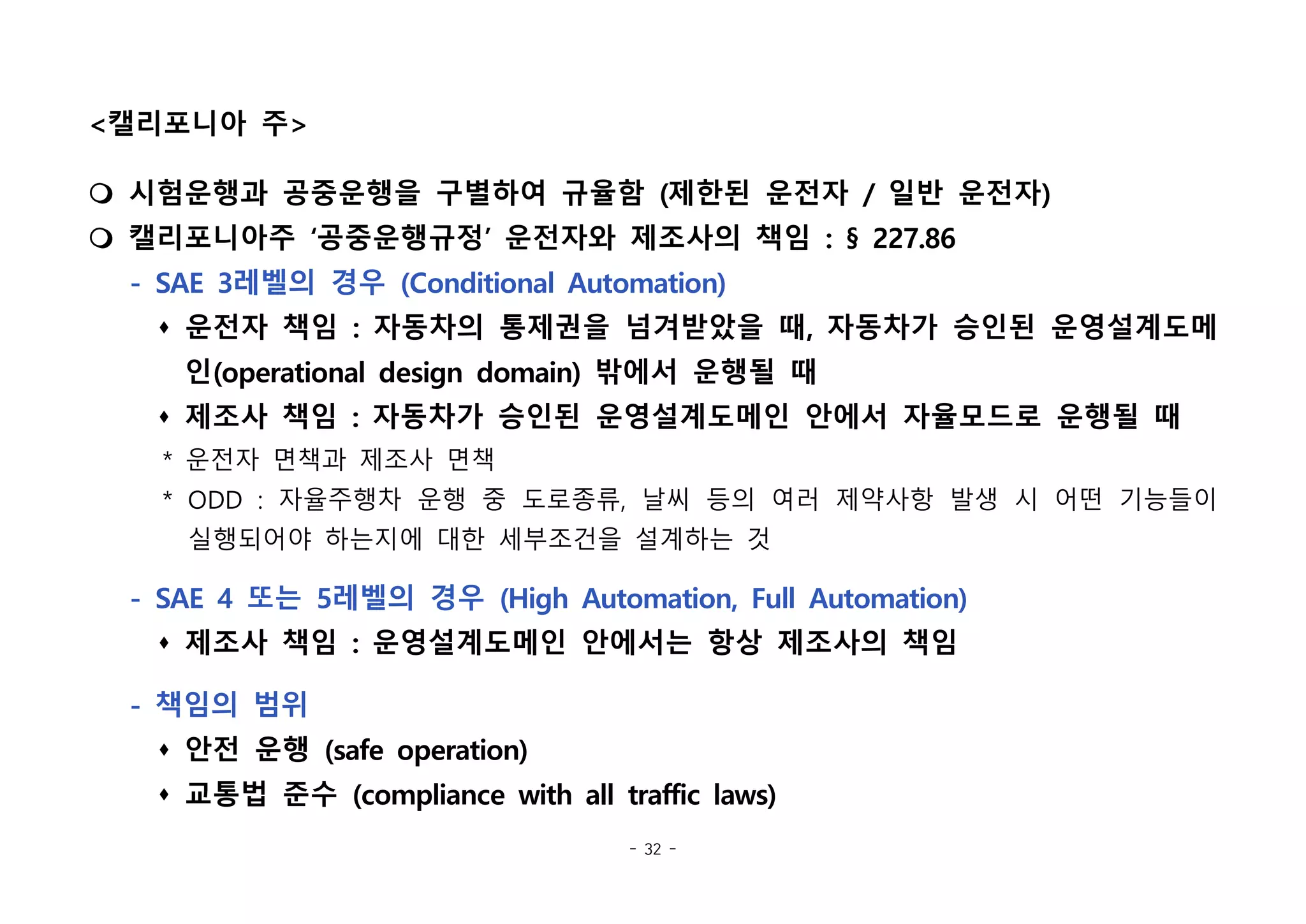 - 32 -
<캘리포니아 주>
m 시험운행과 공중운행을 구별하여 규율함 (제한된 운전자 / 일반 운전자)
m 캘리포니아주 ‘공중운행규정’ 운전자와 제조사의 책임 : § 227.86
- SAE 3레벨의 경우 (Conditional Automation)
s 운전자 책임 : 자동차의 통제권을 넘겨받았을 때, 자동차가 승인된 운영설계도메
인(operational design domain) 밖에서 운행될 때
s 제조사 책임 : 자동차가 승인된 운영설계도메인 안에서 자율모드로 운행될 때
* 운전자 면책과 제조사 면책
* ODD : 자율주행차 운행 중 도로종류, 날씨 등의 여러 제약사항 발생 시 어떤 기능들이
실행되어야 하는지에 대한 세부조건을 설계하는 것
- SAE 4 또는 5레벨의 경우 (High Automation, Full Automation)
s 제조사 책임 : 운영설계도메인 안에서는 항상 제조사의 책임
- 책임의 범위
s 안전 운행 (safe operation)
s 교통법 준수 (compliance with all traffic laws)
 