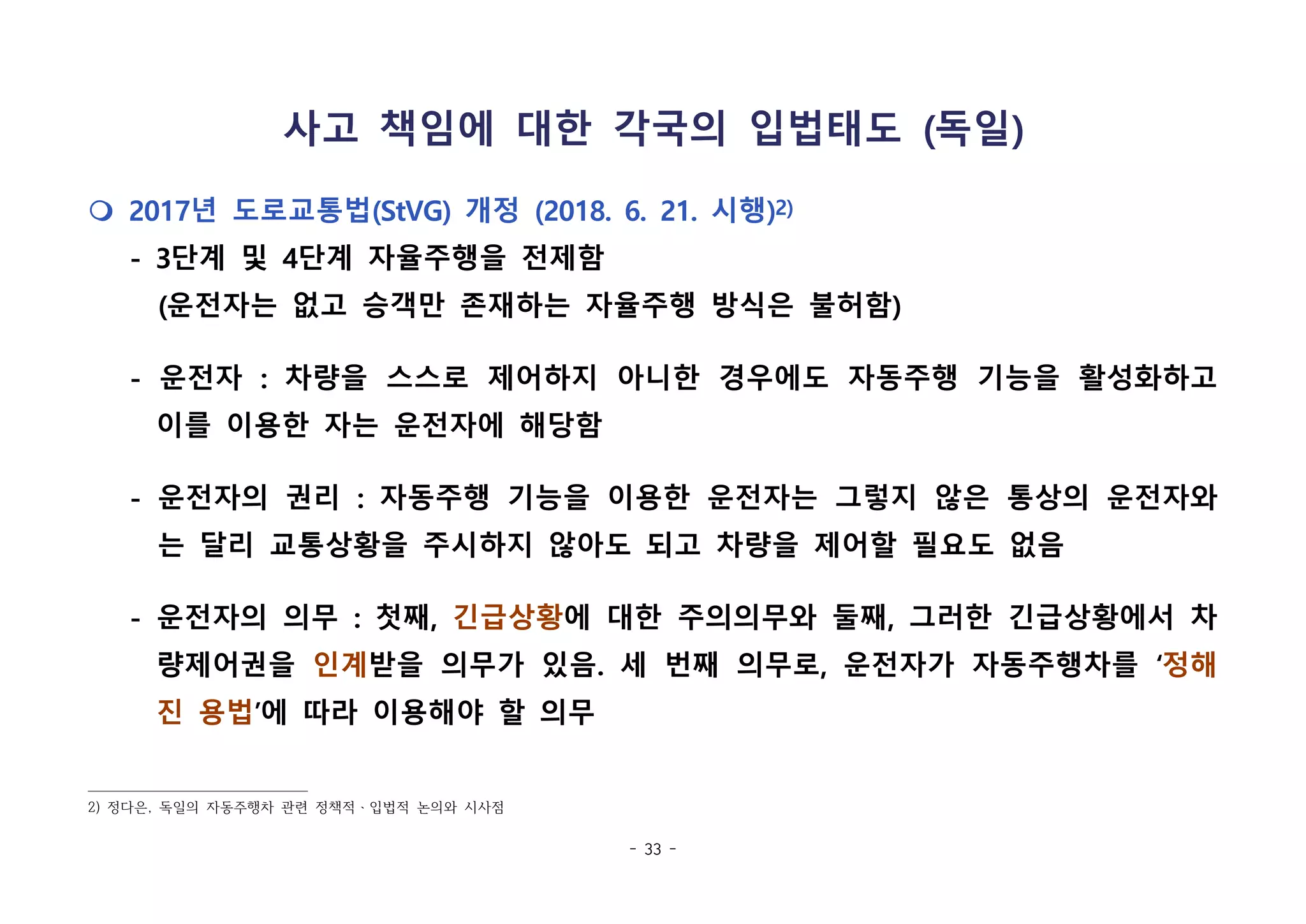 - 33 -
사고 책임에 대한 각국의 입법태도 (독일)
m 2017년 도로교통법(StVG) 개정 (2018. 6. 21. 시행)2)
- 3단계 및 4단계 자율주행을 전제함
(운전자는 없고 승객만 존재하는 자율주행 방식은 불허함)
- 운전자 : 차량을 스스로 제어하지 아니한 경우에도 자동주행 기능을 활성화하고
이를 이용한 자는 운전자에 해당함
- 운전자의 권리 : 자동주행 기능을 이용한 운전자는 그렇지 않은 통상의 운전자와
는 달리 교통상황을 주시하지 않아도 되고 차량을 제어할 필요도 없음
- 운전자의 의무 : 첫째, 긴급상황에 대한 주의의무와 둘째, 그러한 긴급상황에서 차
량제어권을 인계받을 의무가 있음. 세 번째 의무로, 운전자가 자동주행차를 ‘정해
진 용법’에 따라 이용해야 할 의무
2) 정다은, 독일의 자동주행차 관련 정책적ㆍ입법적 논의와 시사점
 