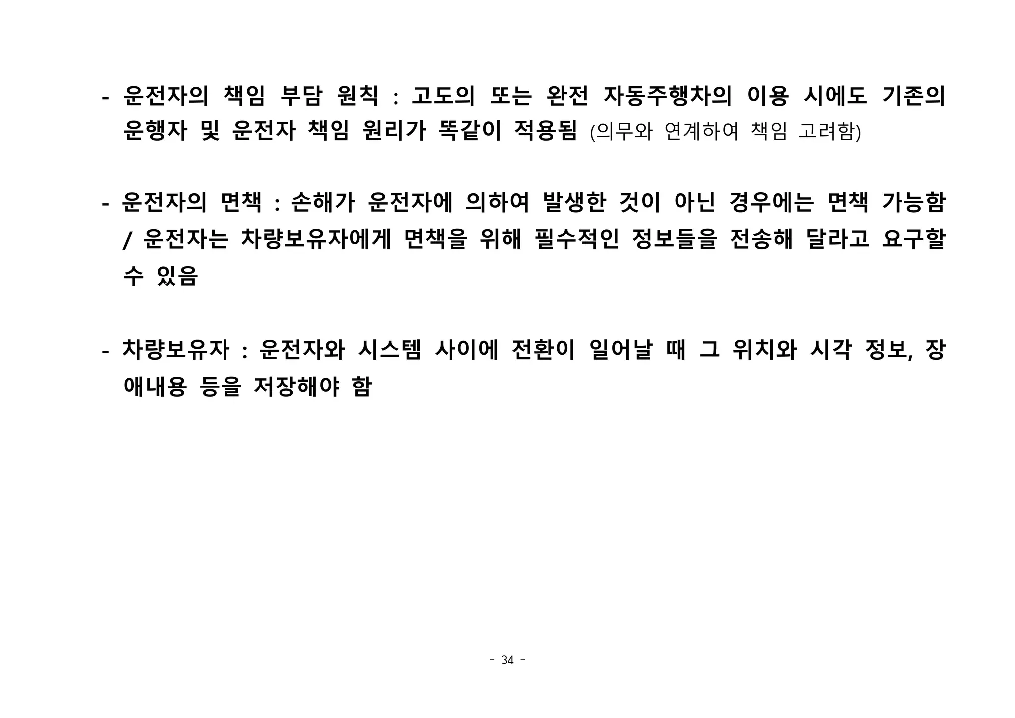 - 34 -
- 운전자의 책임 부담 원칙 : 고도의 또는 완전 자동주행차의 이용 시에도 기존의
운행자 및 운전자 책임 원리가 똑같이 적용됨 (의무와 연계하여 책임 고려함)
- 운전자의 면책 : 손해가 운전자에 의하여 발생한 것이 아닌 경우에는 면책 가능함
/ 운전자는 차량보유자에게 면책을 위해 필수적인 정보들을 전송해 달라고 요구할
수 있음
- 차량보유자 : 운전자와 시스템 사이에 전환이 일어날 때 그 위치와 시각 정보, 장
애내용 등을 저장해야 함
 