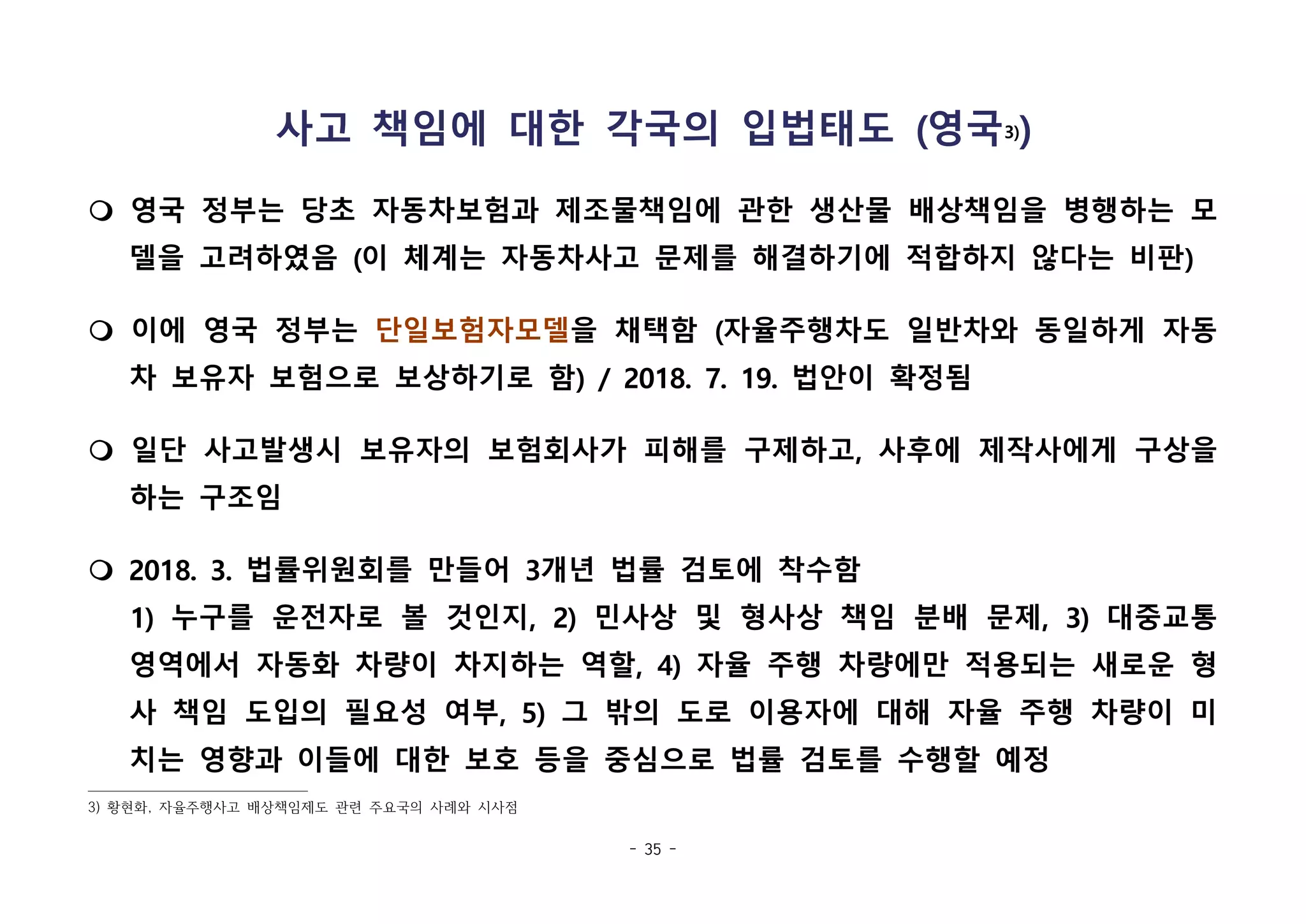 - 35 -
사고 책임에 대한 각국의 입법태도 (영국3))
m 영국 정부는 당초 자동차보험과 제조물책임에 관한 생산물 배상책임을 병행하는 모
델을 고려하였음 (이 체계는 자동차사고 문제를 해결하기에 적합하지 않다는 비판)
m 이에 영국 정부는 단일보험자모델을 채택함 (자율주행차도 일반차와 동일하게 자동
차 보유자 보험으로 보상하기로 함) / 2018. 7. 19. 법안이 확정됨
m 일단 사고발생시 보유자의 보험회사가 피해를 구제하고, 사후에 제작사에게 구상을
하는 구조임
m 2018. 3. 법률위원회를 만들어 3개년 법률 검토에 착수함
1) 누구를 운전자로 볼 것인지, 2) 민사상 및 형사상 책임 분배 문제, 3) 대중교통
영역에서 자동화 차량이 차지하는 역할, 4) 자율 주행 차량에만 적용되는 새로운 형
사 책임 도입의 필요성 여부, 5) 그 밖의 도로 이용자에 대해 자율 주행 차량이 미
치는 영향과 이들에 대한 보호 등을 중심으로 법률 검토를 수행할 예정
3) 황현화, 자율주행사고 배상책임제도 관련 주요국의 사례와 시사점
 