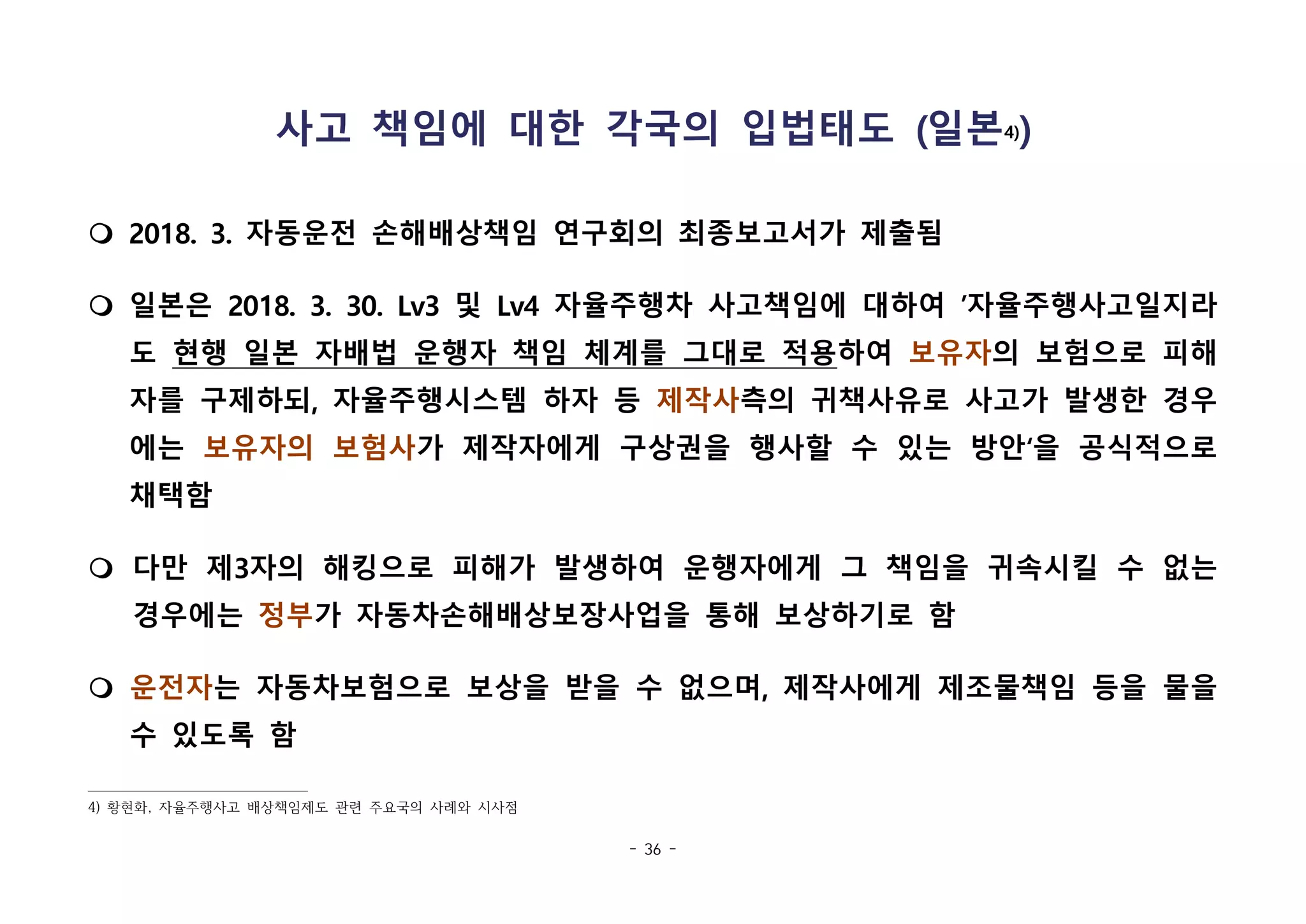 - 36 -
사고 책임에 대한 각국의 입법태도 (일본4))
m 2018. 3. 자동운전 손해배상책임 연구회의 최종보고서가 제출됨
m 일본은 2018. 3. 30. Lv3 및 Lv4 자율주행차 사고책임에 대하여 ’자율주행사고일지라
도 현행 일본 자배법 운행자 책임 체계를 그대로 적용하여 보유자의 보험으로 피해
자를 구제하되, 자율주행시스템 하자 등 제작사측의 귀책사유로 사고가 발생한 경우
에는 보유자의 보험사가 제작자에게 구상권을 행사할 수 있는 방안‘을 공식적으로
채택함
m 다만 제3자의 해킹으로 피해가 발생하여 운행자에게 그 책임을 귀속시킬 수 없는
경우에는 정부가 자동차손해배상보장사업을 통해 보상하기로 함
m 운전자는 자동차보험으로 보상을 받을 수 없으며, 제작사에게 제조물책임 등을 물을
수 있도록 함
4) 황현화, 자율주행사고 배상책임제도 관련 주요국의 사례와 시사점
 