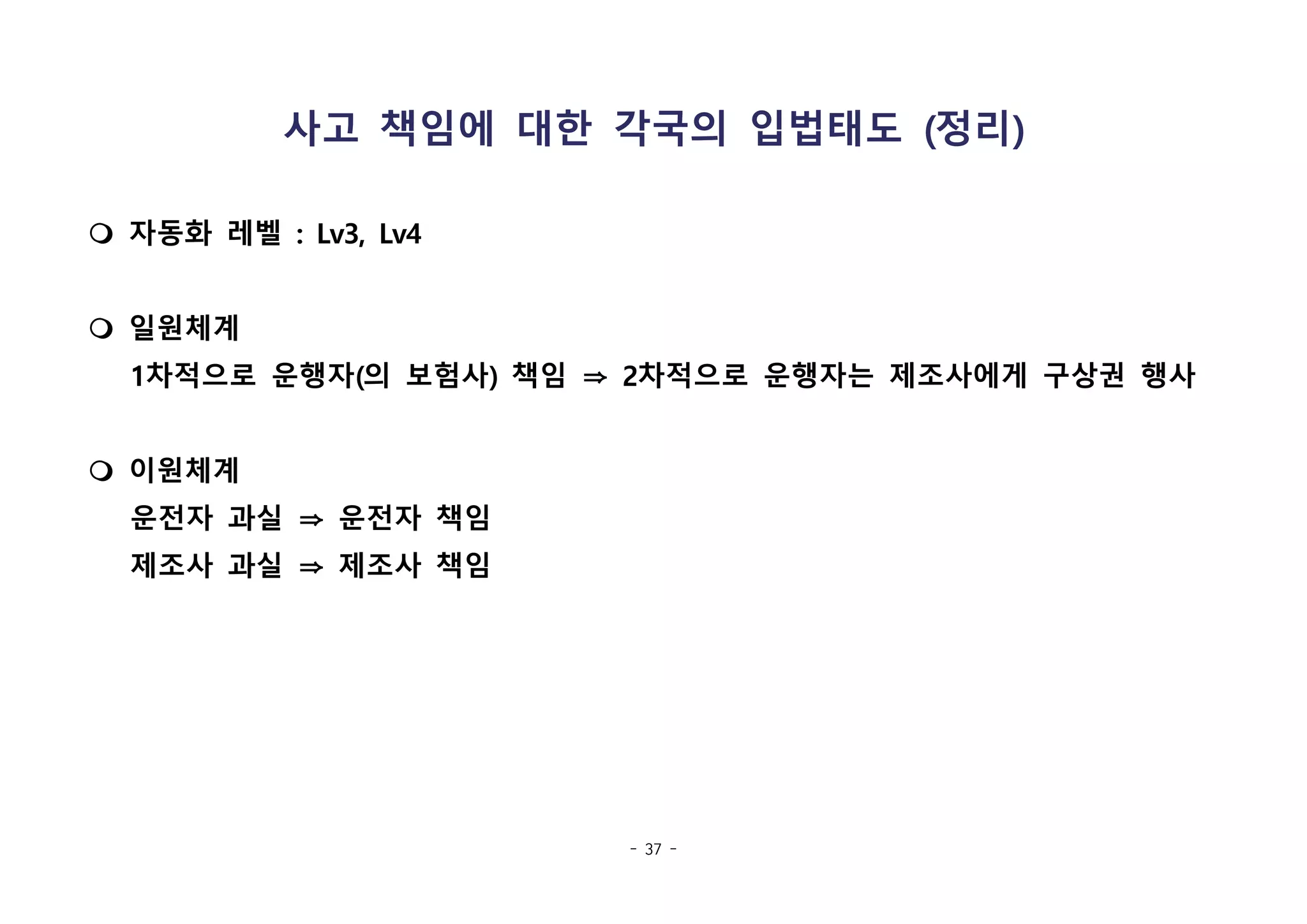 - 37 -
사고 책임에 대한 각국의 입법태도 (정리)
m 자동화 레벨 : Lv3, Lv4
m 일원체계
1차적으로 운행자(의 보험사) 책임 ⇒ 2차적으로 운행자는 제조사에게 구상권 행사
m 이원체계
운전자 과실 ⇒ 운전자 책임
제조사 과실 ⇒ 제조사 책임
 