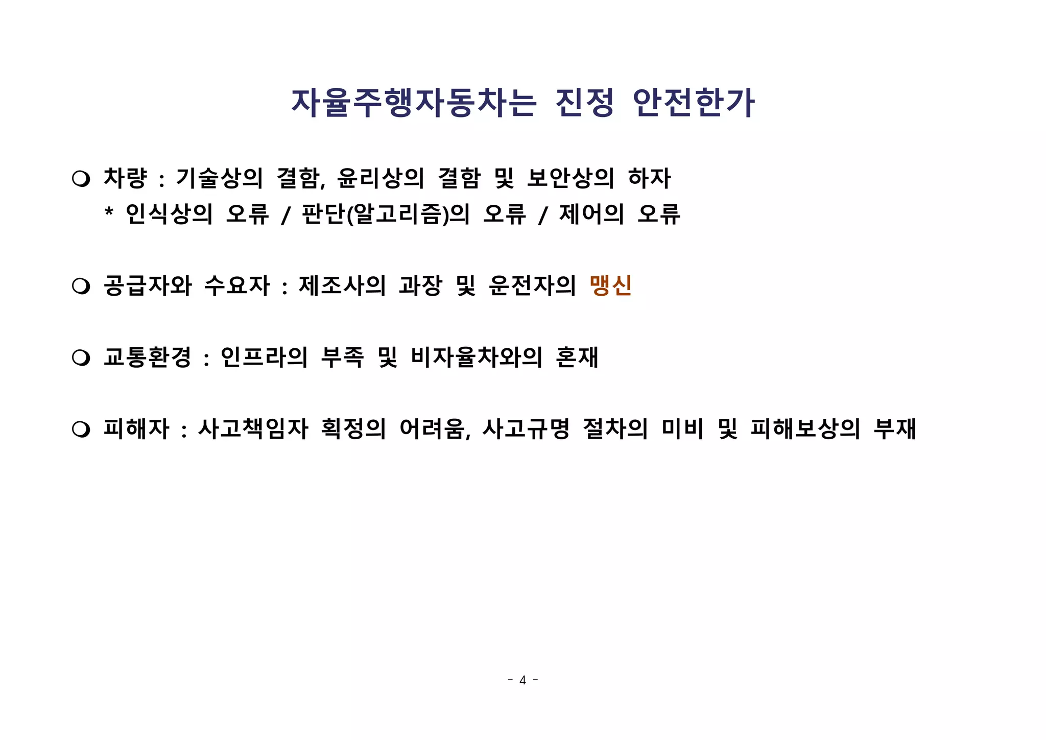 - 4 -
자율주행자동차는 진정 안전한가
m 차량 : 기술상의 결함, 윤리상의 결함 및 보안상의 하자
* 인식상의 오류 / 판단(알고리즘)의 오류 / 제어의 오류
m 공급자와 수요자 : 제조사의 과장 및 운전자의 맹신
m 교통환경 : 인프라의 부족 및 비자율차와의 혼재
m 피해자 : 사고책임자 획정의 어려움, 사고규명 절차의 미비 및 피해보상의 부재
 