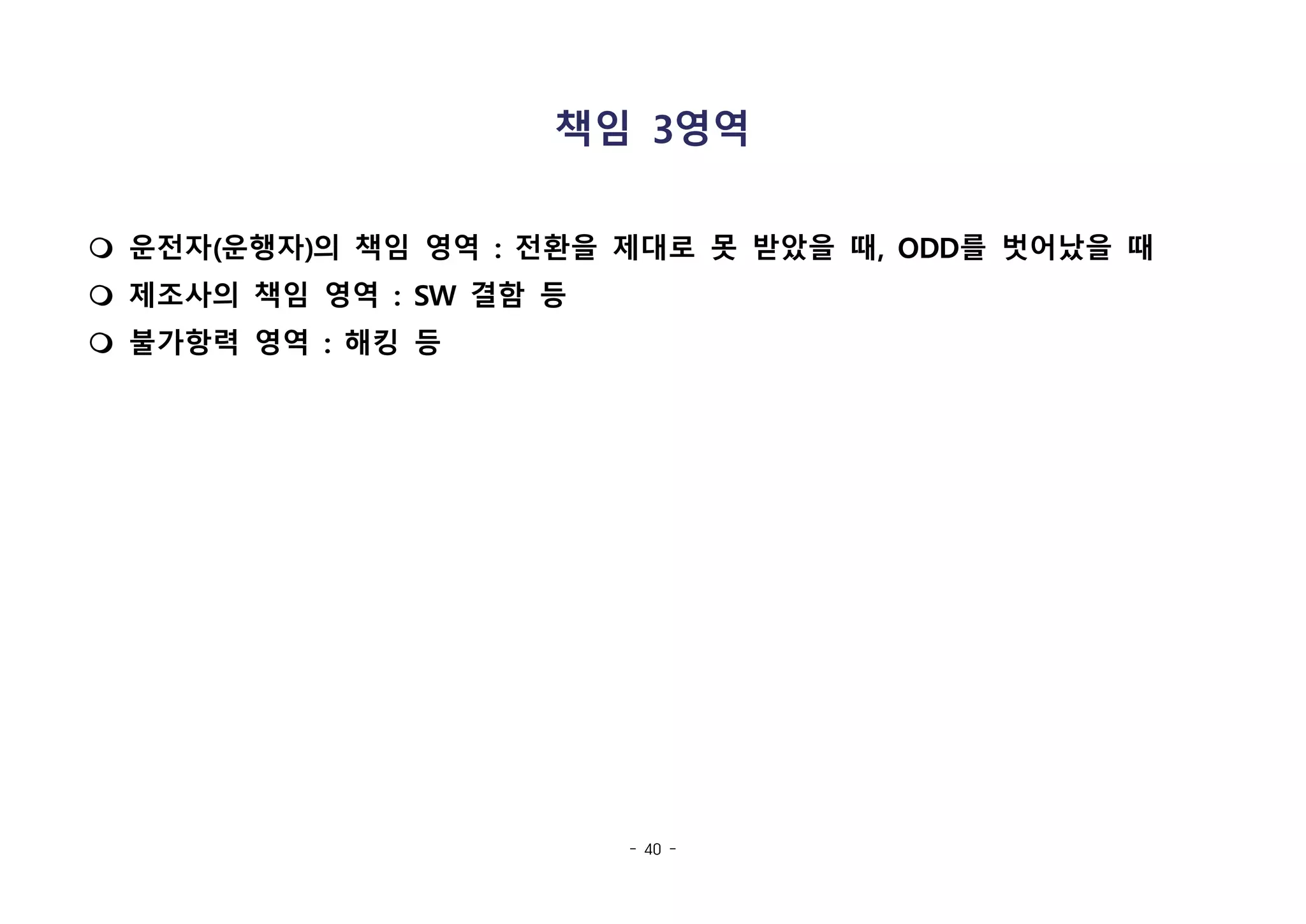 - 40 -
책임 3영역
m 운전자(운행자)의 책임 영역 : 전환을 제대로 못 받았을 때, ODD를 벗어났을 때
m 제조사의 책임 영역 : SW 결함 등
m 불가항력 영역 : 해킹 등
 