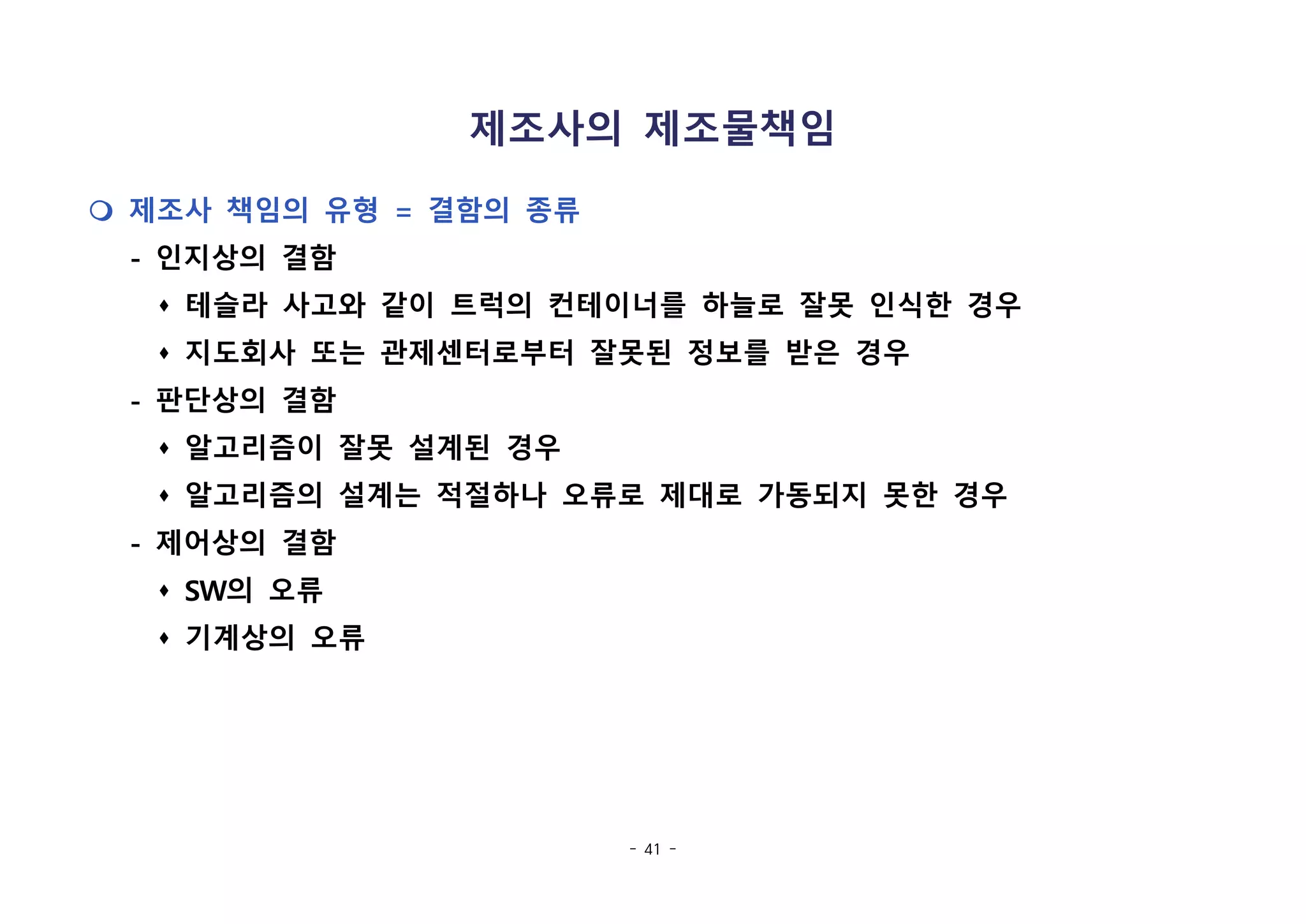 - 41 -
제조사의 제조물책임
m 제조사 책임의 유형 = 결함의 종류
- 인지상의 결함
s 테슬라 사고와 같이 트럭의 컨테이너를 하늘로 잘못 인식한 경우
s 지도회사 또는 관제센터로부터 잘못된 정보를 받은 경우
- 판단상의 결함
s 알고리즘이 잘못 설계된 경우
s 알고리즘의 설계는 적절하나 오류로 제대로 가동되지 못한 경우
- 제어상의 결함
s SW의 오류
s 기계상의 오류
 