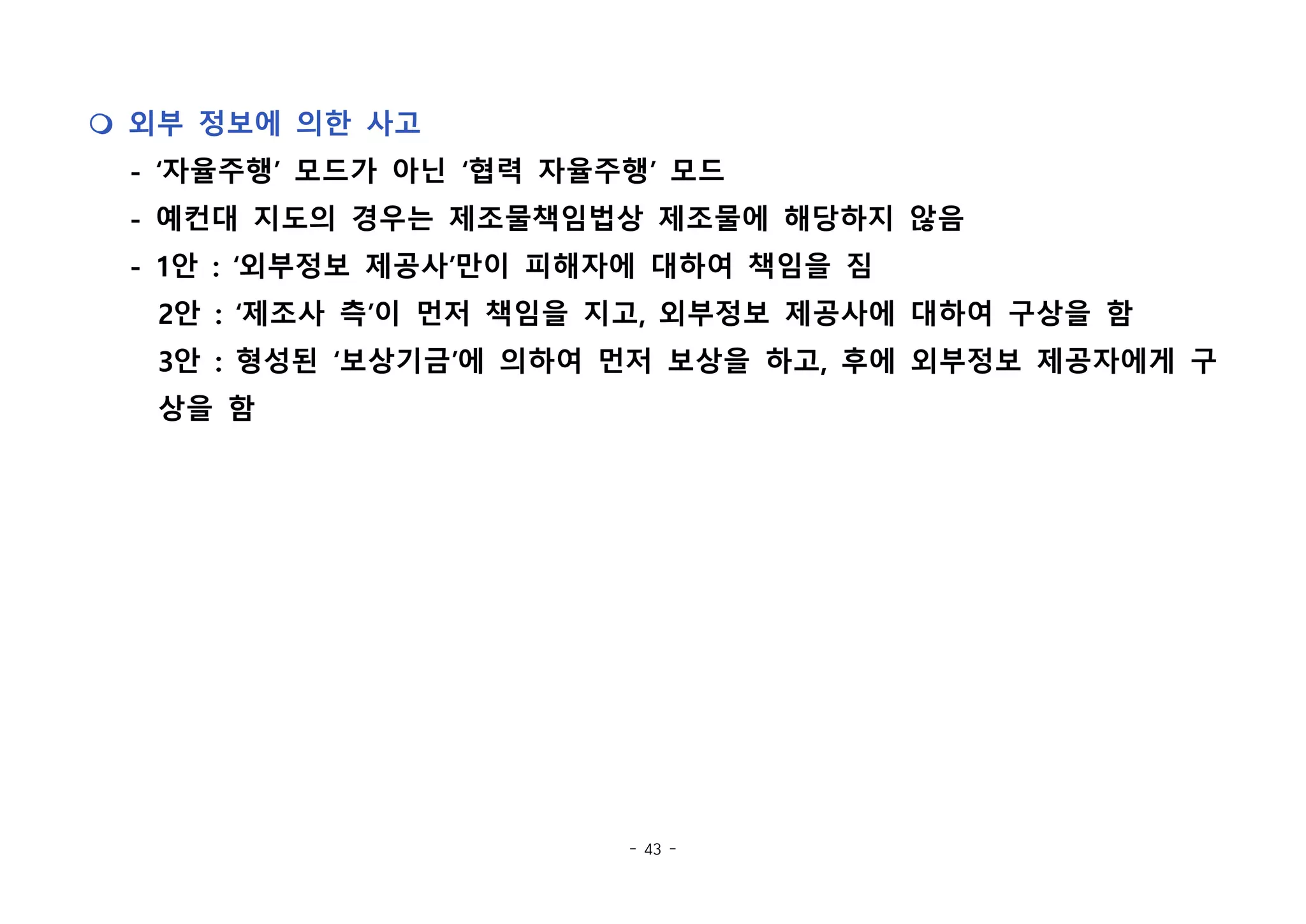 - 43 -
m 외부 정보에 의한 사고
- ‘자율주행’ 모드가 아닌 ‘협력 자율주행’ 모드
- 예컨대 지도의 경우는 제조물책임법상 제조물에 해당하지 않음
- 1안 : ‘외부정보 제공사’만이 피해자에 대하여 책임을 짐
2안 : ‘제조사 측’이 먼저 책임을 지고, 외부정보 제공사에 대하여 구상을 함
3안 : 형성된 ‘보상기금’에 의하여 먼저 보상을 하고, 후에 외부정보 제공자에게 구
상을 함
 