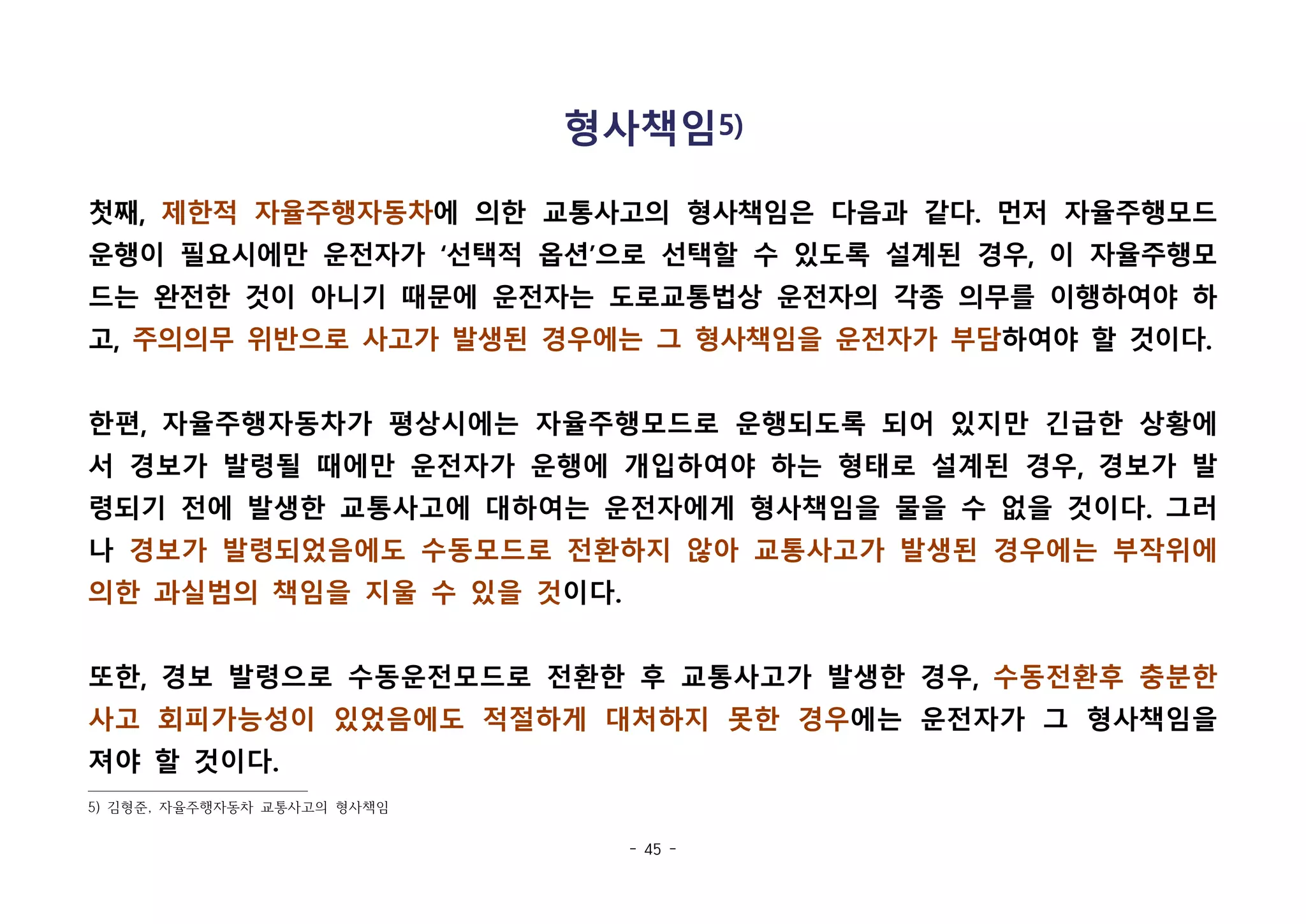 - 45 -
형사책임5)
첫째, 제한적 자율주행자동차에 의한 교통사고의 형사책임은 다음과 같다. 먼저 자율주행모드
운행이 필요시에만 운전자가 ‘선택적 옵션’으로 선택할 수 있도록 설계된 경우, 이 자율주행모
드는 완전한 것이 아니기 때문에 운전자는 도로교통법상 운전자의 각종 의무를 이행하여야 하
고, 주의의무 위반으로 사고가 발생된 경우에는 그 형사책임을 운전자가 부담하여야 할 것이다.
한편, 자율주행자동차가 평상시에는 자율주행모드로 운행되도록 되어 있지만 긴급한 상황에
서 경보가 발령될 때에만 운전자가 운행에 개입하여야 하는 형태로 설계된 경우, 경보가 발
령되기 전에 발생한 교통사고에 대하여는 운전자에게 형사책임을 물을 수 없을 것이다. 그러
나 경보가 발령되었음에도 수동모드로 전환하지 않아 교통사고가 발생된 경우에는 부작위에
의한 과실범의 책임을 지울 수 있을 것이다. 
또한, 경보 발령으로 수동운전모드로 전환한 후 교통사고가 발생한 경우, 수동전환후 충분한
사고 회피가능성이 있었음에도 적절하게 대처하지 못한 경우에는 운전자가 그 형사책임을
져야 할 것이다.
5) 김형준, 자율주행자동차 교통사고의 형사책임
 